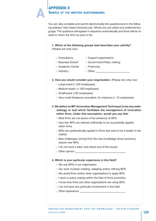 APPENDIX II

A   SAMPLE OF THE          WRITTEN QUESTIONNAIRES



    You can also complete and submit electronically this questionnaire in the follow-
    ing address: http://www.innostudy.org/. Where you can select your preferred lan-
    guage. The questions will appear in sequence automatically and there will be no
    need to return the form by post or fax.


        1. Which of the following groups best describes your activity?
        (Please tick only one)


              Consultancy                    Support organisations
              Business School                Government-Policy making
              Academic Centre                Financing
              Industry                       Other: _______________________


        2. How you would consider your organisation: (Please tick only one)
              Large-sized (> 250 employees)
              Medium-sized- (< 250 employees)
              Small-sized (<50 employees)
              Very small (freelance consultant, for instance) (< 10 employees)


        3. We define an IMT (Innovation Management Technique) to be any meth-
            odology or tool which facilitates the management of innovation
            within firms. Under this assumption, would you say that:
              Most firms are not aware of the existence of IMTs
              Very few IMTs are defined sufficiently to be successfully applied
              within firms
              IMTs are systematically applied in firms that want to be a leader in the
              market
              New challenges coming from the new knowledge driven economy
              require new IMTs
              I do not have a clear view about any of this issues
              Other opinion: __________________________________


        4. Which is your particular experience in this field?
              We use IMTs in our organisation
              Our work involves creating, adapting and/or refining IMTs
              We assist firms and/or other organisations to apply IMTs
              I work in policy making within the field of firms promotion
              I know how firms and other organisations are using IMTs
              I do not have any particular involvement in this field
              Other experience: _______________________________




    I N N O VAT I O N M A N A G E M E N T A N D T H E K N O W L E D G E - D R I V E N E C O N O M Y
    January 2004                                                                                      139
 