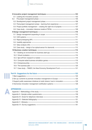 Table of Contents




        8 Innovative project management techniques --------------------------------------------------------103
          8.1 Leading the innovation process ----------------------------------------------------------------------103
        8.2 Pre-project management phase ----------------------------------------------------------------------105
          8.3 Development project management phase ---------------------------------------------------------106
          8.4 Post-project management phase – learning from experience --------------------------------107
          8.5 Project portfolio management – creating the right mix of projects --------------------------107
          8.6 Case study – innovation intensive model at TEFAL --------------------------------------------108
        9 Design management techniques ------------------------------------------------------------------------110
          9.1 Design management expanding in scope ---------------------------------------------------------110
          9.2 CAD systems ----------------------------------------------------------------------------------------------111
          9.3 Rapid prototyping (RP) ---------------------------------------------------------------------------------111
          9.4 Usability approaches ------------------------------------------------------------------------------------112
          9.5 Value analysis (VA) --------------------------------------------------------------------------------------112
          9.6 Case study – design of an optical sensor for diamonds ---------------------------------------113
        10 Business creation techniques -------------------------------------------------------------------------114
          10.1 Building an environment for business start-ups ------------------------------------------------114
          10.2 Virtual incubators ---------------------------------------------------------------------------------------116
          10.3 Spin-off from research to market -------------------------------------------------------------------118
          10.4 Computer-aided business simulation games ----------------------------------------------------119
          10.5 Entrepreneurship ---------------------------------------------------------------------------------------119
          10.6 The business plan --------------------------------------------------------------------------------------120
          10.7 Case study – TANEO, the New Economy Development Fund -----------------------------121


      Part III - Suggestions for the future -------------------------------------------------------------------------123


III     1 Main suggestions -----------------------------------------------------------------------------------------------125
        2 Set up a scheme to promote innovation management in Europe ---------------------------------125
        3 Support public awareness initiatives to build citizens’ trust in innovation -----------------------128
        4 Harmonise innovation management certification systems ------------------------------------------129


      APPENDICES --------------------------------------------------------------------------------------------------------131


A       Appendix I –Methodology of the study ----------------------------------------------------------------------133
        Appendix II –Sample written questionnaire ----------------------------------------------------------------139
        Appendix III –Script for telephone interviews -------------------------------------------------------------145
        Appendix IV –Selected bibliography -------------------------------------------------------------------------151
        Appendix V –Glossary -------------------------------------------------------------------------------------------155
        Appendix VI –Survey suggestions ---------------------------------------------------------------------------161




                                    I N N O VAT I O N M A N A G E M E N T A N D T H E K N O W L E D G E - D R I V E N E C O N O M Y
                                    January 2004                                                                                      15
 