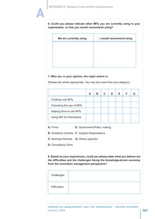 APPENDIX II: Sample of the written questionaires


A
    6. Could you please indicate other IMTs you are currently using in your
    organisation, or that you would recommend using?



              We are currently using                      I would recommend using




    7. Who are, in your opinion, the major actors in:

    (Please tick where appropriate. You may tick more than one category)



                                               A      B       C       D       E      F       G

       Creating new IMTs

       Promoting the use of IMTs

       Helping firms to use IMTs

       Using IMT for themselves


    A: Firms                    E: Government-Policy making

    B: Academic Centres F: Support Organisations

    C: Business Schools         G: Others (specify)

    D: Consultancy firms



    8. Based on your experiences, could you please state what you believe are
    the difficulties and the challenges facing the knowledge-driven economy
    from the innovation management perspective?



       Challenges



       Difficulties




    I N N O VAT I O N M A N A G E M E N T A N D T H E K N O W L E D G E - D R I V E N E C O N O M Y
    January 2004                                                                                      141
 
