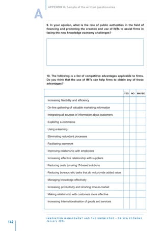APPENDIX II: Sample of the written questionaires


      A
          9. In your opinion, what is the role of public authorities in the field of
          financing and promoting the creation and use of IMTs to assist firms in
          facing the new knowledge economy challenges?




          10. The following is a list of competitive advantages applicable to firms.
          Do you think that the use of IMTs can help firms to obtain any of these
          advantages?


                                                                                       YES    NO    MAYBE


           Increasing flexibility and efficiency

           On-line gathering of valuable marketing information

           Integrating all sources of information about customers

           Exploring e-commerce

           Using e-learning

           Eliminating redundant processes

           Facilitating teamwork

           Improving relationship with employees

           Increasing effective relationship with suppliers

           Reducing costs by using IT-based solutions

           Reducing bureaucratic tasks that do not provide added value

           Managing knowledge effectively

           Increasing productivity and shorting time-to-market

           Making relationship with customers more effective

           Increasing Internationalisation of goods and services




          I N N O VAT I O N M A N A G E M E N T A N D T H E K N O W L E D G E - D R I V E N E C O N O M Y
          January 2004
142
 