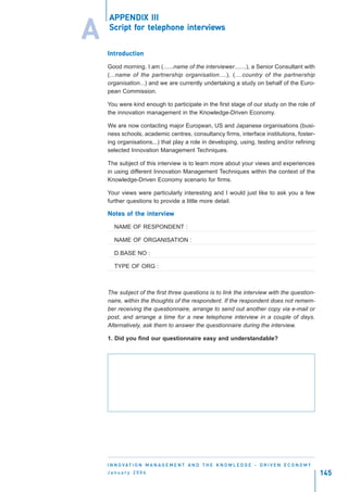 APPENDIX III

A   Script for telephone interviews
           for tel
                elephone intervie
                            erviews


    Introduction
    Introduction

    Good morning. I am (......name of the interviewer.......), a Senior Consultant with
    (...name of the partnership organisation....), (....country of the partnership
    organisation...) and we are currently undertaking a study on behalf of the Euro-
    pean Commission.

    You were kind enough to participate in the first stage of our study on the role of
    the innovation management in the Knowledge-Driven Economy.

    We are now contacting major European, US and Japanese organisations (busi-
    ness schools, academic centres, consultancy firms, interface institutions, foster-
    ing organisations,..) that play a role in developing, using, testing and/or refining
    selected Innovation Management Techniques.

    The subject of this interview is to learn more about your views and experiences
    in using different Innovation Management Techniques within the context of the
    Knowledge-Driven Economy scenario for firms.

    Your views were particularly interesting and I would just like to ask you a few
    further questions to provide a little more detail.

    Notes of the interview
    Notes        intervie
                    erview

       NAME OF RESPONDENT :

       NAME OF ORGANISATION :

       D.BASE NO :

       TYPE OF ORG :



    The subject of the first three questions is to link the interview with the question-
    naire, within the thoughts of the respondent. If the respondent does not remem-
    ber receiving the questionnaire, arrange to send out another copy via e-mail or
    post, and arrange a time for a new telephone interview in a couple of days.
    Alternatively, ask them to answer the questionnaire during the interview.

    1. Did you find our questionnaire easy and understandable?




    I N N O VAT I O N M A N A G E M E N T A N D T H E K N O W L E D G E - D R I V E N E C O N O M Y
    January 2004                                                                                      145
 
