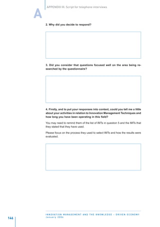 APPENDIX III: Script for telephone interviews


      A
          2. Why did you decide to respond?




          3. Did you consider that questions focused well on the area being re-
          searched by the questionnaire?




          4. Firstly, and to put your responses into context, could you tell me a little
          about your activities in relation to Innovation Management Techniques and
          how long you have been operating in this field?

          You may need to remind them of the list of IMTs in question 5 and the IMTs that
          they stated that they have used.

          Please focus on the process they used to select IMTs and how the results were
          evaluated.




          I N N O VAT I O N M A N A G E M E N T A N D T H E K N O W L E D G E - D R I V E N E C O N O M Y
          January 2004
146
 