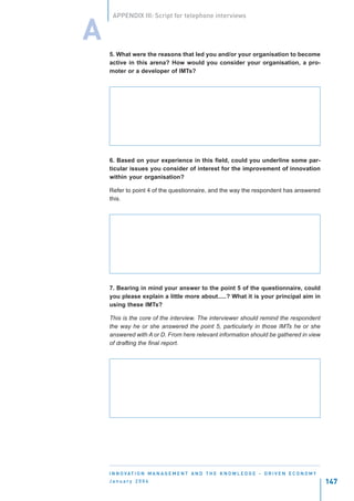 APPENDIX III: Script for telephone interviews


A
    5. What were the reasons that led you and/or your organisation to become
    active in this arena? How would you consider your organisation, a pro-
    moter or a developer of IMTs?




    6. Based on your experience in this field, could you underline some par-
    ticular issues you consider of interest for the improvement of innovation
    within your organisation?

    Refer to point 4 of the questionnaire, and the way the respondent has answered
    this.




    7. Bearing in mind your answer to the point 5 of the questionnaire, could
    you please explain a little more about.....? What it is your principal aim in
    using these IMTs?

    This is the core of the interview. The interviewer should remind the respondent
    the way he or she answered the point 5, particularly in those IMTs he or she
    answered with A or D. From here relevant information should be gathered in view
    of drafting the final report.




    I N N O VAT I O N M A N A G E M E N T A N D T H E K N O W L E D G E - D R I V E N E C O N O M Y
    January 2004                                                                                      147
 