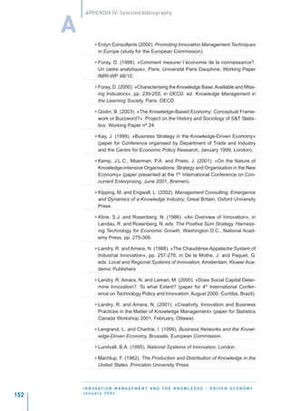 APPENDIX IV: Selected bibliography


      A
                • Erdyn Consultants (2000). Promoting Innovation Management Techniques
                  in Europe (study for the European Commission).

                • Foray, D. (1998). «Comment mesurer l´économie de la connaissance?.
                  Un cadre analytique», Paris, Université Paris Dauphine, Working Paper
                  IMRI-WP 98/10.

                • Foray, D. (2000). «Characterising the Knowledge Base: Available and Miss-
                  ing Indicators», pp. 239-255, in OECD. ed. Knowledge Management in
                  the Learning Society, Paris, OECD.

                • Godin, B. (2003). «The Knowledge-Based Economy: Conceptual Frame-
                  work or Buzzword?». Project on the History and Sociology of S&T Statis-
                  tics. Working Paper nº 24.

                • Kay, J. (1999). «Business Strategy in the Knowledge-Driven Economy»
                  (paper for Conference organised by Department of Trade and Industry
                  and the Centre for Economic Policy Research, January 1999, London).

                • Kemp, J.L.C., Moerman, P.A. and Prieto, J. (2001). «On the Nature of
                  Knowledge-intensive Organisations: Strategy and Organisation in the New
                  Economy» (paper presented at the 7th International Conference on Con-
                  current Enterprising, June 2001, Bremen).

                • Kipping, M. and Engwall, L. (2002). Management Consulting. Emergence
                  and Dynamics of a Knowledge Industry, Great Britain, Oxford University
                  Press.

                • Kline, S.J. and Rosenberg, N. (1986). «An Overview of Innovation», in
                  Landau, R. and Rosenberg, N. eds. The Positive Sum Strategy. Harness-
                  ing Technology for Economic Growth, Washington D.C., National Acad-
                  emy Press, pp. 275-306.

                • Landry, R. and Amara, N. (1988). «The Chaudières-Appalache System of
                  Industrial Innovation», pp. 257-276, in De la Mothe, J. and Paquet, G.
                  eds. Local and Regional Systems of Innovation, Amsterdam, Kluwer Aca-
                  demic Publishers

                • Landry, R. Amara, N. and Lamari, M. (2000). «Does Social Capital Deter-
                  mine Innovation?. To what Extent? (paper for 4th International Confer-
                  ence on Technology Policy and Innovation, August 2000, Curitiba, Brazil).

                • Landry, R. and Amara, N. (2001). «Creativity, Innovation and Business
                  Practices in the Matter of Knowledge Management» (paper for Statistics
                  Canada Workshop 2001, February, Ottawa).

                • Lengrand, L. and Chartrie, I. (1999). Business Networks and the Knowl-
                  edge-Driven Economy, Brussels, European Commission.

                • Lundvall, B.A. (1995). National Systems of Innovation, London.

                • Machlup, F. (1962). The Production and Distribution of Knowledge in the
                  United States. Princeton University Press.



          I N N O VAT I O N M A N A G E M E N T A N D T H E K N O W L E D G E - D R I V E N E C O N O M Y
          January 2004
152
 