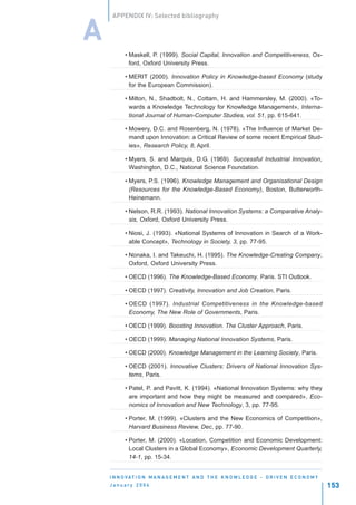 APPENDIX IV: Selected bibliography


A
          • Maskell, P. (1999). Social Capital, Innovation and Competitiveness, Ox-
            ford, Oxford University Press.

          • MERIT (2000). Innovation Policy in Knowledge-based Economy (study
            for the European Commission).

          • Milton, N., Shadbolt, N., Cottam, H. and Hammersley, M. (2000). «To-
            wards a Knowledge Technology for Knowledge Management», Interna-
            tional Journal of Human-Computer Studies, vol. 51, pp. 615-641.

          • Mowery, D.C. and Rosenberg, N. (1978). «The Influence of Market De-
            mand upon Innovation: a Critical Review of some recent Empirical Stud-
            ies», Research Policy, 8, April.

          • Myers, S. and Marquis, D.G. (1969). Successful Industrial Innovation,
            Washington, D.C., National Science Foundation.

          • Myers, P.S. (1996). Knowledge Management and Organisational Design
            (Resources for the Knowledge-Based Economy), Boston, Butterworth-
            Heinemann.

          • Nelson, R.R. (1993). National Innovation Systems: a Comparative Analy-
            sis, Oxford, Oxford University Press.

          • Niosi, J. (1993). «National Systems of Innovation in Search of a Work-
            able Concept», Technology in Society, 3, pp. 77-95.

          • Nonaka, I. and Takeuchi, H. (1995). The Knowledge-Creating Company,
            Oxford, Oxford University Press.

          • OECD (1996). The Knowledge-Based Economy. Paris. STI Outlook.

          • OECD (1997). Creativity, Innovation and Job Creation, Paris.

          • OECD (1997). Industrial Competitiveness in the Knowledge-based
            Economy, The New Role of Governments, Paris.

          • OECD (1999). Boosting Innovation. The Cluster Approach, Paris.

          • OECD (1999). Managing National Innovation Systems, Paris.

          • OECD (2000). Knowledge Management in the Learning Society, Paris.

          • OECD (2001). Innovative Clusters: Drivers of National Innovation Sys-
            tems, Paris.

          • Patel, P. and Pavitt, K. (1994). «National Innovation Systems: why they
            are important and how they might be measured and compared», Eco-
            nomics of Innovation and New Technology, 3, pp. 77-95.

          • Porter, M. (1999). «Clusters and the New Economics of Competition»,
            Harvard Business Review, Dec, pp. 77-90.

          • Porter, M. (2000). «Location, Competition and Economic Development:
            Local Clusters in a Global Economy», Economic Development Quarterly,
            14-1, pp. 15-34.


    I N N O VAT I O N M A N A G E M E N T A N D T H E K N O W L E D G E - D R I V E N E C O N O M Y
    January 2004                                                                                      153
 