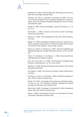 APPENDIX IV: Selected bibliography


      A
                • Rosenberg, N. (1982). Inside the Black Box: Technology and Economics,
                  New York, Cambridge University Press.

                • Sarriegui, J.M., Ortiz, A., Lizarralde, O. and Arregui, B. (2003). «An over-
                  view of Empirical Reports about Knowledge Management». Paper pre-
                  sented at the 3rd European Knowledge Management Summer School,
                  San Sebastián, Spain.

                • Senge, M. (1998). «Sharing Knowledge», Executive Excellence, vol. 15,
                  pp. 11-12.

                • Schmookler, J. (1996). Invention and Economic Growth, Cambridge,
                  Harvard University Press.

                • Stevens, C. (1996). The Knowledge-driven Economy, OECD Observer,
                  June-July.

                • Stiglitz, J.E. (1999) «Knowledge in the Modern Economy» (paper for Con-
                  ference organised by Department of Trade and Industry and the Centre
                  for Economic Policy Research, January 1999, London).

                • Teece, D.J., Pisano, G. and Shuen, A. (1997). «Dynamic Capabilities and
                  Strategic Management», Strategic Management Journal, vol 18-7, pp. 509-
                  553.

                • Tissen, R., Andriessen, D. and Deprez, L. (1998). Value-based Knowl-
                  edge Management, England, Longman.

                • Uon, G.R. and Trudel, J.D. (1999). «The Emerging Knowledge-based
                  Economy», IEEE Spectrum, vol. 36, nº5, pp. 60-65.

                • Utterback, J. (1994). Mastering the Dynamics of Innovation, USA, Harvard
                  Business School Press.

                • Von Hippel, E. (1998). The Sources of Innovation, Oxford, Oxford Univer-
                  sity Press.

                • Von Krogh, G., Ichijo, K. and Nonaka I. (2000). Enabling Knowledge Cre-
                  ation, Oxford, Oxford University Press.

                • Winter, S.G. (1987). «Knowledge and Competence as Strategic Assets»,
                  in Teece. D:J: ed. The Competitive Challenge. Strategies for Industrial
                  Innovation and Renewal, USA, Harper & Row.

                • World Bank (1998). Knowledge for Development, World Development
                  Report, New York, Oxford University Press.

                • Ziman, J. (2000). Technological Innovation as an Evolutionary Process,
                  Cambridge, Cambridge University Press.




          I N N O VAT I O N M A N A G E M E N T A N D T H E K N O W L E D G E - D R I V E N E C O N O M Y
          January 2004
154
 