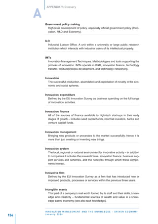 APPENDIX V: Glossary


      A
          Government policy making
            High-level development of policy, especially official government policy (Inno-
            vation, R&D and Economy).


          ILO
            Industrial Liaison Office. A unit within a university or large public research
            institution which interacts with industrial users of its intellectual property.


          IMTs
            Innovation Management Techniques. Methodologies and tools supporting the
            process of innovation. IMTs operate in R&D, innovation finance, technology
            transfer, product/process development, and technology networking.


          Innovation
            The successful production, assimilation and exploitation of novelty in the eco-
            nomic and social spheres.


          Innovation expenditure
            Defined by the EU Innovation Survey as business spending on the full range
            of innovation activities.


          Innovation finance
            All of the sources of finance available to high-tech start-ups in their early
            stages of growth – includes seed capital funds, informal investors, banks and
            venture capital funds.


          Innovation management
            Bringing new products or processes to the market successfully, hence it is
            more than just creating or inventing new things.


          Innovation system
            The local, regional or national environment for innovative activity – in addition
            to companies it includes the research base, innovation finance, business sup-
            port services and schemes, and the networks through which these compo-
            nents interact.


          Innovative firm
            Defined by the EU Innovation Survey as a firm that has introduced new or
            improved products, processes or services within the previous three years.


          Intangible assets
             That part of a company’s real worth formed by its staff and their skills, knowl-
             edge and creativity – fundamental sources of wealth and value in a knowl-
             edge-based economy (see also tacit knowledge).



          I N N O VAT I O N M A N A G E M E N T A N D T H E K N O W L E D G E - D R I V E N E C O N O M Y
          January 2004
156
 