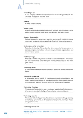 APPENDIX V: Glossary


      A
          Spin-off/spin-out
            A new company established to commercialise the knowledge and skills of a
            university or corporate research team.


          Start-up
            A newly formed company.


          Supply chain
            A large company, its primary and secondary suppliers and contractors – inno-
            vation spreads relatively easily along supply chains (see also cluster).


          Support Organisation
            National laboratories, government agencies and non-profit institutions; corpo-
            rations and companies operating as for-profit, private sector organisations.


          Systemic model of innovation
            Recent understanding of innovation that takes account of its dependence on
            complex, ongoing interactions between many individuals, organisations and
            environmental factors.


          Tacit knowledge
            Knowledge that has not yet been codified, but remains embodied in research-
            ers and in companies’ owner-managers and key employees (see also intan-
            gible assets).


          Technology audit
            A formal method for evaluating a company’s technology assets and require-
            ments.


          Technology brokerage
            A professional service offered by the Innovation Relay Centre network and
            others, involving the national or worldwide matching of technology assets in
            one company or research centre to technology requirements in another.


          Technology foresight
            The process of assessing the future needs and opportunities for the economy
            of a region or country, in the light of technological and market trends.


          Technology transfer
            The transfer of technology or know-how between organisations through licensing
            or marketing agreements, co-development arrangements, training or the ex-
            change of personnel.


          Technology-based firm


          I N N O VAT I O N M A N A G E M E N T A N D T H E K N O W L E D G E - D R I V E N E C O N O M Y
          January 2004
158
 