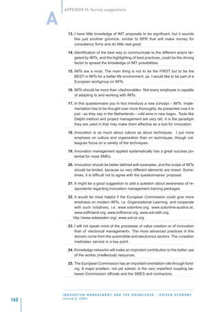 APPENDIX VI: Survey suggestions


      A
             13. I have little knowledge of IMT proposals to be significant, but it sounds
                 like just another gimmick, similar to BPR that will make money for
                 consultancy firms and do little real good.

             14. Identification of the best way to communicate to the different actors tar-
                 geted by IMTs, and the highlighting of best practices, could be the driving
                 factor to spread the knowledge of IMT possibilities.

             15. IMTs are a must. The main thing is not to be the FIRST but to be the
                 BEST in IMTs for a better life environment. ps. I would like to be part of a
                 European workgroup on IMTs.

             16. IMTs should be more than «fashionable». Not every employee is capable
                 of adapting to and working with IMTs.

             17. In this questionnaire you in fact introduce a new concept – IMTs. Imple-
                 mentation has to be thought over more thoroughly. As presented now it is
                 just - as they say in the Netherlands - «old wine in new bags». Tools like
                 Delphi method and project management are very old. It is the paradigm
                 they are used in that may make them effective as a tool for innovation.

             18. Innovation is as much about culture as about techniques. I put more
                 emphasis on culture and organisation than on techniques, though col-
                 leagues focus on a variety of the techniques.

             19. Innovation management applied systematically has a great success po-
                 tential for most SMEs.

             20. Innovation should be better defined with examples, and the scope of IMTs
                 should be limited, because so very different elements are mixed. Some-
                 times, it is difficult not to agree with the questionnaires’ proposal.

             21. It might be a good suggestion to add a question about awareness of re-
                 spondents regarding innovation management training packages.

             22. It would be most helpful if the European Commission could give more
                 emphasis on modern IMTs, i.e. Organizational Learning, and cooperate
                 with such initiatives, i.e. www.solonline.org, www.solonline-austria.at,
                 www.solfinland.org, www.solfrance.org, www.sol-neth.org,
                http://www.solsweden.org/, www.sol-uk.org.

             23. I will not speak more of the processes of value creation or of innovation
                 than of «technical management». The more advanced practices in this
                 domain come from the automobile and electronics sectors. The «creation
                 maitrisée» service is a key point.

             24. Knowledge networks will make an important contribution to the better use
                 of the worlds (intellectual) resources.

             25. The European Commission has an important orientation role through fund-
                 ing. A major problem, not yet solved, is the very imperfect coupling be-
                 tween Commission officials and the SMES and contractors.




          I N N O VAT I O N M A N A G E M E N T A N D T H E K N O W L E D G E - D R I V E N E C O N O M Y
          January 2004
162
 