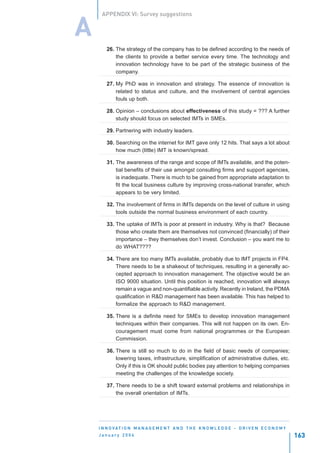 APPENDIX VI: Survey suggestions


A
        26. The strategy of the company has to be defined according to the needs of
            the clients to provide a better service every time. The technology and
            innovation technology have to be part of the strategic business of the
            company.

        27. My PhD was in innovation and strategy. The essence of innovation is
            related to status and culture, and the involvement of central agencies
            fouls up both.

        28. Opinion – conclusions about effectiveness of this study = ??? A further
            study should focus on selected IMTs in SMEs.

        29. Partnering with industry leaders.

        30. Searching on the internet for IMT gave only 12 hits. That says a lot about
            how much (little) IMT is known/spread.

        31. The awareness of the range and scope of IMTs available, and the poten-
            tial benefits of their use amongst consulting firms and support agencies,
            is inadequate. There is much to be gained from appropriate adaptation to
            fit the local business culture by improving cross-national transfer, which
            appears to be very limited.

        32. The involvement of firms in IMTs depends on the level of culture in using
            tools outside the normal business environment of each country.

        33. The uptake of IMTs is poor at present in industry. Why is that? Because
            those who create them are themselves not convinced (financially) of their
            importance – they themselves don’t invest. Conclusion – you want me to
            do WHAT????

        34. There are too many IMTs available, probably due to IMT projects in FP4.
            There needs to be a shakeout of techniques, resulting in a generally ac-
            cepted approach to innovation management. The objective would be an
            ISO 9000 situation. Until this position is reached, innovation will always
            remain a vague and non-quantifiable activity. Recently in Ireland, the PDMA
            qualification in R&D management has been available. This has helped to
            formalize the approach to R&D management.

        35. There is a definite need for SMEs to develop innovation management
            techniques within their companies. This will not happen on its own. En-
            couragement must come from national programmes or the European
            Commission.

        36. There is still so much to do in the field of basic needs of companies;
            lowering taxes, infrastructure, simplification of administrative duties, etc.
            Only if this is OK should public bodies pay attention to helping companies
            meeting the challenges of the knowledge society.

        37. There needs to be a shift toward external problems and relationships in
            the overall orientation of IMTs.




    I N N O VAT I O N M A N A G E M E N T A N D T H E K N O W L E D G E - D R I V E N E C O N O M Y
    January 2004                                                                                      163
 