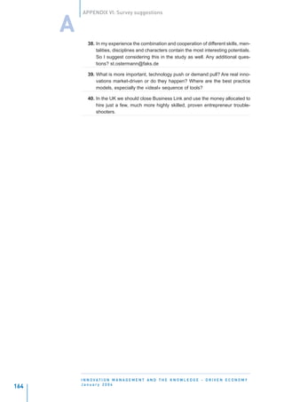 APPENDIX VI: Survey suggestions


      A
             38. In my experience the combination and cooperation of different skills, men-
                 talities, disciplines and characters contain the most interesting potentials.
                 So I suggest considering this in the study as well. Any additional ques-
                 tions? st.ostermann@faks.de

             39. What is more important, technology push or demand pull? Are real inno-
                 vations market-driven or do they happen? Where are the best practice
                 models, especially the «ideal» sequence of tools?

             40. In the UK we should close Business Link and use the money allocated to
                 hire just a few, much more highly skilled, proven entrepreneur trouble-
                 shooters.




          I N N O VAT I O N M A N A G E M E N T A N D T H E K N O W L E D G E - D R I V E N E C O N O M Y
          January 2004
164
 