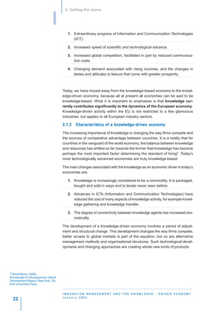 2. Setting the scene


                             I
                                       1. Extraordinary progress of Information and Communication Technologies
                                          (ICT).

                                       2. Increased speed of scientific and technological advance.

                                       3. Increased global competition, facilitated in part by reduced communica-
                                          tion costs.

                                       4. Changing demand associated with rising incomes, and the changes in
                                          tastes and attitudes to leisure that come with greater prosperity.



                                    Today, we have moved away from the knowledge-based economy to the knowl-
                                    edge-driven economy, because all at present all economies can be said to be
                                    knowledge-based. What it is important to emphasise is that knowledge cur-
                                    rently contributes significantly to the dynamics of the European economy.
                                    Knowledge-driven activity within the EU is not restricted to a few glamorous
                                    industries, but applies to all European industry sectors.

                                    2.1.2    Characteristics of a knowledge-driven economy
                                             Characteristics
                                                 acteris          knowledge-driven economy
                                                                     wledge-driv

                                    The increasing importance of knowledge is changing the way firms compete and
                                    the sources of comparative advantage between countries. It is a reality that for
                                    countries in the vanguard of the world economy, the balance between knowledge
                                    and resources has shifted so far towards the former that knowledge has become
                                    perhaps the most important factor determining the standard of living5. Today’s
                                    most technologically advanced economies are truly knowledge-based.

                                    The main changes associated with the knowledge as an economic driver in today’s
                                    economies are:

                                       1. Knowledge is increasingly considered to be a commodity. It is packaged,
                                          bought and sold in ways and to levels never seen before.

                                       2. Advances in ICTs (Information and Communication Technologies) have
                                          reduced the cost of many aspects of knowledge activity, for example knowl-
                                          edge gathering and knowledge transfer.

                                       3. The degree of connectivity between knowledge agents has increased dra-
                                          matically.

                                    The development of a knowledge-driven economy involves a period of adjust-
                                    ment and structural change. This development changes the way firms compete;
                                    better access to global markets is part of the equation, but so are alternative
                                    management methods and organisational structures. Such technological devel-
                                    opments and changing approaches are creating whole new kinds of products.




5 World Bank (1998).
Knowledge for Development. World
Development Report, New York, Ox-
ford University Press.


                                    I N N O VAT I O N M A N A G E M E N T A N D T H E K N O W L E D G E - D R I V E N E C O N O M Y
                                    January 2004
  22
 