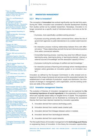2. Setting the scene


6Dosi, G. (1982).
«Technological Paradigms and Tech-
nological Trajectories, Research
                                   I
Policy»,11:3, pp. 147-162.
                                          2.2       INNOVATION MANAGEMENT
                                                    INNOV      MANAGEMENT
7 Kline, S.J. and Rosenberg, N.
                                          2.2.1             innov
                                                    What is innovation?
(1986).
«An Overview of Innovation»,
pp. 275-306, in Landau, R.                The conception of innovation has evolved significantly over the last forty years.
and Rosenberg N. eds. «The positive       During the 1950s, innovation was considered a discrete development resulting
Sum Strategy. Harnessing Technol-
ogy for Economic Growth» Washing-         from studies carried out by isolated researchers. Nowadays, innovation is no
ton, D.C., National Academy Press.
                                          longer conceived as a specific result of individual actions, but more as the fol-
8 See for example, Rosenberg, N.          lowing:
(1982).
«Inside the Black Box: Technology
and Economics»,
                                                  • A process, more specifically a problem-solving process.6
New York, Cambridge University
Press; Lundvall, G.A. (1995).                     • A process occurring primarily within commercial firms, where the role of
National Systems of Innovation, Lon-
don, Printer.                                       government agencies or public laboratories is to a certain extent second-
                                                    ary.
9 Dogson, M. (1991).
«The Management of Technological
Learning: Lessons from a Biotechnol-              • An interactive process involving relationships between firms with differ-
ogy Company»,                                       ent actors.7 These relationships are both formal and informal and position
Berlin, Walter&Gruyter.
                                                    firms within commercial networks.
10 Cohen, W.M. and Levinthal, D.A.
(1990).                                           • A diversified learning process. Learning may arise from different issues:
«Absorptive Capacity: a New Per-
spective on Learning and Innovation»,               learning-by-using, learning-by-doing or learning-by-sharing8, internal or
Administrative Science Quarterly, 35,               external sources of knowledge9 and the absorption capacity of firms.10
pp. 128-152.
11 See for example, Patel, P.and                  • A process involving the exchange of codified and tacit knowledge.11
Pavitt, K. (1994).
«National Innovation Systems: Why                 • An interactive process of learning and exchange where interdependence
they are important and how they might
be measured and compared», Eco-                     between actors generates an innovative system or an innovation clus-
nomics of Innovation and New Tech-
nology,
                                                    ter.12
3, pp. 77-95; Winter, S.G. (1987).
                                          Innovation as defined by the European Commission is «the renewal and en-
12 «Knowledge and Competence as
Strategic Assets»,
                                          largement of the range of products and services and the associated markets; the
in Teece, D.J. ed. The competitive        establishment of new methods of production, supply and distribution; the intro-
Challenge. Strategies for Industrial
Innovation and Renewal, USA,              duction of changes in management, work organisation, and the working condi-
Harper&Row.                               tions and skills of the workforce».13
See for example, Edquist, D. (1997).
Systems of Innovation. Technologies,      2.2.2     Innovation management theories
                                                    Innov
Institutions and Organisations, Lon-
don, Printer; Landry, R. and Amara, N.    The evolution of theories of innovation management can be explained by the
(1988).
«The Chaudières-Appalache System          increasing importance of social ingredients in the explanation of innovation,
of Industrial Innovation», pp. 257-276,   which was originally based solely on tangible forms of capital. This progressive
in De la Mothe, J. and Paquet, G. eds.
Local and Regional Systems of Inno-       inclusion of social ingredients can be illustrated by reviewing five successive
vation,                                   theories that have been deemed important by innovation specialists:
Amsterdam, Kluwer Academic Pub-
lishers; Acs, Z. (2000). Regional Inno-
vation, Knowledge and Global                  1. Innovation derived from science (technology push).
Change, New York, Printer; Porter, M.
(1999).                                       2. Innovation derived from market needs (market pull).
«Clusters and the New Economics of
Competition», Harvard Business Re-
view, Dec, pp. 77-90; Porter, M.              3. Innovation derived from linkages between actors in markets.
(2000). «Location, Competition and
Economic Development: Local Clus-             4. Innovation derived from technological networks.
ters in a Global Economy», Economic
Development Quarterly, 14-1, pp. 15-
34.                                           5. Innovation derived from social networks.
13 European Commission’s 1995             The first explicit theory of innovation management is the technology push theory
Green Paper on Innovation COM
(1995) 688.                               or engineering theory of innovation. In this theory the innovation opportunities,

                                          I N N O VAT I O N M A N A G E M E N T A N D T H E K N O W L E D G E - D R I V E N E C O N O M Y
                                          January 2004                                                                                      23
 
