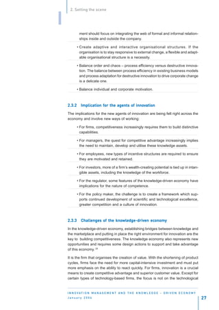 2. Setting the scene


I
             ment should focus on integrating the web of formal and informal relation-
             ships inside and outside the company.

            • Create adaptive and interactive organisational structures. If the
              organisation is to stay responsive to external change, a flexible and adapt-
              able organisational structure is a necessity.

            • Balance order and chaos – process efficiency versus destructive innova-
              tion. The balance between process efficiency in existing business models
              and process adaptation for destructive innovation to drive corporate change
              is a delicate one.

            • Balance individual and corporate motivation.



    2.3.2     Implication for the agents of innovation
              Implication for               innov

    The implications for the new agents of innovation are being felt right across the
    economy and involve new ways of working:

            • For firms, competitiveness increasingly requires them to build distinctive
              capabilities.

            • For managers, the quest for competitive advantage increasingly implies
              the need to maintain, develop and utilise these knowledge assets.

            • For employees, new types of incentive structures are required to ensure
              they are motivated and retained.

            • For investors, more of a firm’s wealth-creating potential is tied up in intan-
              gible assets, including the knowledge of the workforce.

            • For the regulator, some features of the knowledge-driven economy have
              implications for the nature of competence.

            • For the policy maker, the challenge is to create a framework which sup-
              ports continued development of scientific and technological excellence,
              greater competition and a culture of innovation.



    2.3.3     Challenges of the knowledge-driven economy
              Challenges        knowledge-driven economy
                                   wledge-driv

    In the knowledge-driven economy, establishing bridges between knowledge and
    the marketplace and putting in place the right environment for innovation are the
    key to building competitiveness. The knowledge economy also represents new
    opportunities and requires some design actions to support and take advantage
    of this economy. 25

    It is the firm that organises the creation of value. With the shortening of product
    cycles, firms face the need for more capital-intensive investment and must put
    more emphasis on the ability to react quickly. For firms, innovation is a crucial
    means to create competitive advantage and superior customer value. Except for
    certain types of technology-based firms, the focus is not on the technological


    I N N O VAT I O N M A N A G E M E N T A N D T H E K N O W L E D G E - D R I V E N E C O N O M Y
    January 2004                                                                                      27
 