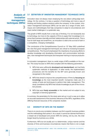 3. Analysis of innovation management techniques (IMTs)


                I
        Analysis of
        Analysis                        INNOV      MANAGEMENT
                      3.1 DEFINITION OF INNOVATION MANAGEMENT TECHNIQUES (IMTS)
        innov
        innovation    Innovation does not always mean employing the very latest cutting-edge tech-
     management       nology. On the contrary, it is less a question of technology and more a way of
             (IMTs)
 techniques (IMTs)    thinking and finding creative solutions within the company. In this context, inno-
                      vation management techniques (IMTs) can be seen as a range of tools, tech-
                3     niques and methodologies that help companies to adapt to circumstances and
                      meet market challenges in a systematic way.

                      The growth of IMTs results from a new way of thinking. It is not necessarily due
                      to technology, but more to the capacity of firms to apply their knowledge to im-
                      prove their business internally and their relationships with external actors. This is
                      true for both large and small firms, as innovation is vital to the survival of both in
                      a competitive, changing marketplace.

                      The conclusions of the Competitiveness Council on 13th May 2003 underlined
                      the view that good management techniques are critical to increasing European
                      competitiveness. The Council emphasised the importance of pursuing efforts to
                      develop knowledge and developing information and communication technolo-
                      gies, new management techniques and manpower training to improve productiv-
                      ity.

                      In innovation management, there is a wide range of IMTs available on the mar-
                      ket. This study focused on IMTs that complied with the following parameters:

                         1. IMTs that were sufficiently developed and standardised, and had fairly
                            systematic methods of application. In other words, the implementation
                            procedures and the benefits for the IMT were generally known and
                            recognised in the market.

                         2. IMTs that aimed to improve the competitiveness of firms by focusing on
                            knowledge as the most important benefit. Companies make use of a
                            variety of tools and techniques to perform their daily management. This
                            study considered only IMTs that include knowledge as part of the innova-
                            tion process.

                         3. IMTs that were freely accessible on the market and not subject to any
                            copyright or licensing agreement.

                      In summary, the parameters for the study were set up in such a way as to allow
                      an accurate assessment of the business relevance of the IMTs, regardless of the
                      differing financial resources of the companies studied.


                      3.2      DIVERSITY OF IMTS ON THE MARKET

                      There is no one-to-one correlation between one firm’s specific business problem
                      and the methodology that solves it. As a result, it cannot be claimed that there is
                      a closed set of developed and proven IMTs for solving, one by one, the chal-
                      lenges faced by business as a whole.

                      Furthermore, IMTs do not usually act in a deterministic, unique manner and the
                      diversity of firms and business circumstances means that there is not a single

                      I N N O VAT I O N M A N A G E M E N T A N D T H E K N O W L E D G E - D R I V E N E C O N O M Y
                      January 2004
30
 