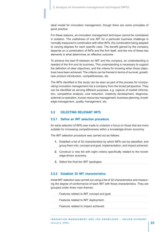 3. Analysis of innovation management techniques (IMTs)


I
    ideal model for innovation management, though there are some principles of
    good practice.

    For these reasons, an innovation management technique cannot be considered
    in isolation. The usefulness of one IMT for a particular business challenge is
    normally measured in combination with other IMTs, this combination being adapted
    to varying degrees for each specific case. The benefit gained by the company
    depends on a combination of IMTs and the firm itself, and the mix of these two
    elements is what determines an effective outcome.

    To achieve the best fit between an IMT and the company, an understanding is
    needed of the firm and its business. This understanding is necessary to support
    the definition of clear objectives, and the criteria for knowing when those objec-
    tives have been achieved. The criteria can be framed in terms of survival, growth,
    new product introduction, competitiveness, etc.

    The IMTs identified in this study can be seen as part of the process for incorpo-
    rating innovation management into a company from the broad perspective. They
    can be identified as serving different purposes, e.g. capture of market informa-
    tion, competitive analysis, cost reduction, creativity development, diagnosis,
    external co-operation, human resources management, business planning, knowl-
    edge-management, quality management, etc.


    3.3       SELECTING RELEVANT IMTS
              SELECTING RELEVANT

    3.3.1                   selection procedure
                                        ocedur
              Define an IMT selection procedure

    An early selection of IMTs was made to underpin a focus on those that are more
    suitable for increasing competitiveness within a knowledge-driven economy.

    The IMT selection procedure was carried out as follows:

        1. Establish a list of 32 characteristics by which IMTs can be classified, and
           group them into: concept and goal, implementation, and impact achieved.

        2. Construct a new list with eight criteria specifically related to the knowl-
           edge-driven economy.

        3. Select the final ten IMT typologies.



    3.3.2     Establish 32 IMT characteristics
              Est              characteristics
                                   acteris

    Initial IMT selection was carried out using a list of 32 characteristics and measur-
    ing the degree of conformance of each IMT with those characteristics. They are
    grouped under three main themes:

            · Features related to IMT concept and goal.

            · Features related to IMT deployment.

            · Features related to impact achieved.



    I N N O VAT I O N M A N A G E M E N T A N D T H E K N O W L E D G E - D R I V E N E C O N O M Y
    January 2004                                                                                      31
 