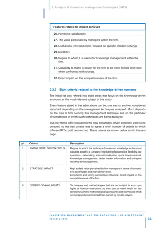 3. Analysis of innovation management techniques (IMTs)


                I
                        Features related to impact achieved

                        26. Perceived satisfaction.

                        27. The value perceived by managers within the firm.

                        28. Usefulness (cost reduction, focused on specific problem solving).

                        29. Durability.

                        30. Degree to which it is useful for knowledge management within the
                            firm.

                        31. Capability to make it easier for the firm to be more flexible and react
                            when confronted with change.

                        32. Direct impact on the competitiveness of the firm.



                    3.3.3          criteria relat to
                                             elated        knowledge-driven economy
                                                              wledge-driv
                             Eight criteria related to the knowledge-driven economy

                    The initial list was refined into eight areas that focus on the knowledge-driven
                    economy as the most relevant subject of this study.

                    Every feature stated in the table above can be, one way or another, considered
                    important depending on the management techniques analysed. Much depends
                    on the type of firm running this management technique and on the particular
                    circumstances in which such techniques are being deployed.

                    But only those IMTs relevant to the new knowledge-driven economy were to be
                    pursued, so the next phase was to agree a short number of criteria to which
                    different IMTs could be matched. These criteria are shown bellow and in the next
                    page:


Nº   Criteria                           Description
1    KNOWLEDGE- DRIVEN FOCUS            Degree to which the technique focuses on knowledge as the most
                                        valuable asset to a company, highlighting features like: flexibility, co-
                                        operation, networking, internationalisation, quick time-to-market,
                                        knowledge management, better market information and entrepre-
                                        neurship encouragement.

2    STRATEGIC IMPACT                   High added value perceived by firm managers in terms of competi-
                                        tive advantages and market relevance.
                                        Long-term and strong competitive influence: direct impact on the
                                        competitiveness of the firm.

3    DEGREE OF AVAILABILITY             Techniques and methodologies that are not subject to any copy-
                                        rights or licence restrictions so they can be used freely for any
                                        company.Generic methodological approaches and techniques which
                                        are not specific commercial tools owned by private players




                    I N N O VAT I O N M A N A G E M E N T A N D T H E K N O W L E D G E - D R I V E N E C O N O M Y
                    January 2004                                                                                      33
 