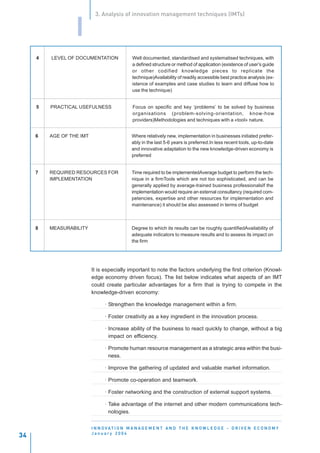 3. Analysis of innovation management techniques (IMTs)


                  I
     4   LEVEL OF DOCUMENTATION               Well documented, standardised and systematised techniques, with
                                              a defined structure or method of application (existence of user’s guide
                                              or other codified knowledge pieces to replicate the
                                              technique)Availability of readily accessible best practice analysis (ex-
                                              istence of examples and case studies to learn and diffuse how to
                                              use the technique)


     5   PRACTICAL USEFULNESS                 Focus on specific and key ‘problems’ to be solved by business
                                              organisations (problem-solving-orientation, know-how
                                              providers)Methodologies and techniques with a «tool» nature.


     6   AGE OF THE IMT                       Where relatively new, implementation in businesses initiated prefer-
                                              ably in the last 5-6 years is preferred.In less recent tools, up-to-date
                                              and innovative adaptation to the new knowledge-driven economy is
                                              preferred


     7   REQUIRED RESOURCES FOR               Time required to be implementedAverage budget to perform the tech-
         IMPLEMENTATION                       nique in a firmTools which are not too sophisticated, and can be
                                              generally applied by average-trained business professionalsIf the
                                              implementation would require an external consultancy (required com-
                                              petencies, expertise and other resources for implementation and
                                              maintenance) it should be also assessed in terms of budget



     8   MEASURABILITY                        Degree to which its results can be roughly quantifiedAvailability of
                                              adequate indicators to measure results and to assess its impact on
                                              the firm




                          It is especially important to note the factors underlying the first criterion (Knowl-
                          edge economy driven focus). The list below indicates what aspects of an IMT
                          could create particular advantages for a firm that is trying to compete in the
                          knowledge-driven economy:

                                · Strengthen the knowledge management within a firm.

                                · Foster creativity as a key ingredient in the innovation process.

                                · Increase ability of the business to react quickly to change, without a big
                                  impact on efficiency.

                                · Promote human resource management as a strategic area within the busi-
                                  ness.

                                · Improve the gathering of updated and valuable market information.

                                · Promote co-operation and teamwork.

                                · Foster networking and the construction of external support systems.

                                · Take advantage of the internet and other modern communications tech-
                                  nologies.


                          I N N O VAT I O N M A N A G E M E N T A N D T H E K N O W L E D G E - D R I V E N E C O N O M Y
                          January 2004
34
 