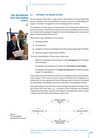 4. Key perceptions from the leading actors


                   I
 Key perceptions
 Key perc              4.1                   MAJOR AC
                                DEFINING THE MAJOR ACTORS
from      leading
from the leading       For the purpose of the study, «major actors» were defined as those bodies that
           actor
              ors
           actors      play an important role in the development and/or promotion of methodologies to
                       support innovation management in the knowledge-driven economy.
                   4   This definition of major actors is closely linked to the final product delivered by
                       the firms involved. In defining the major actors in the knowledge-driven economy
                       we consider that knowledge management and/or knowledge is the main product
                       sold or disseminated by these actors.

                       These actors were classified into four groups:

                           1. Business schools

                           2. Consultancies

                           3. Academic Centres and Research and Technology Organisations (RTOs)

                           4. Business Support Organisations (BSOs).

                       The main characteristics of these major actors were:

                             · Depth of knowledge and experience in the management of technology
                               and innovation.

                             · Knowledge and experience of support for information technologies.

                             · Knowledge and experience of change management and making change
                               happen in organisations.

                       These major actors had built their business on knowledge as their primary added-
                       value process. Their human resources groups therefore saw knowledge as a
                       critical factor for the organisation; these HR groups were focused on increasing
                       the productivity of knowledge work and the proportion of knowledge workers.

                       Such agents play an important role in the knowledge management industry. They
                       also interact with each other, e.g. consultancy firms cooperate with academic
                       institutions and business schools in the creation of management practice. Figure
                       1 below shows the relationship between such actors.



                                                              Academic centers
                                                                  and RTO




                          Consultancy firms                                                        Business schools

Figure 1:
The knowledge
management industry.
                                                               Business support
                                                                organizations




                       I N N O VAT I O N M A N A G E M E N T A N D T H E K N O W L E D G E - D R I V E N E C O N O M Y
                       January 2004                                                                                      37
 