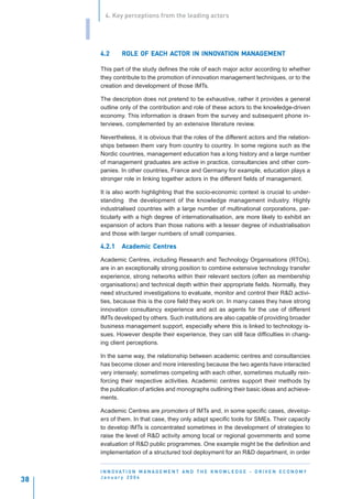 4. Key perceptions from the leading actors


     I
         4.2              EACH AC       INNOV      MANAGEMENT
                  ROLE OF EACH ACTOR IN INNOVATION MANAGEMENT

         This part of the study defines the role of each major actor according to whether
         they contribute to the promotion of innovation management techniques, or to the
         creation and development of those IMTs.

         The description does not pretend to be exhaustive, rather it provides a general
         outline only of the contribution and role of these actors to the knowledge-driven
         economy. This information is drawn from the survey and subsequent phone in-
         terviews, complemented by an extensive literature review.

         Nevertheless, it is obvious that the roles of the different actors and the relation-
         ships between them vary from country to country. In some regions such as the
         Nordic countries, management education has a long history and a large number
         of management graduates are active in practice, consultancies and other com-
         panies. In other countries, France and Germany for example, education plays a
         stronger role in linking together actors in the different fields of management.

         It is also worth highlighting that the socio-economic context is crucial to under-
         standing the development of the knowledge management industry. Highly
         industrialised countries with a large number of multinational corporations, par-
         ticularly with a high degree of internationalisation, are more likely to exhibit an
         expansion of actors than those nations with a lesser degree of industrialisation
         and those with larger numbers of small companies.

         4.2.1    Academic Centres
                  Academic Centres

         Academic Centres, including Research and Technology Organisations (RTOs),
         are in an exceptionally strong position to combine extensive technology transfer
         experience, strong networks within their relevant sectors (often as membership
         organisations) and technical depth within their appropriate fields. Normally, they
         need structured investigations to evaluate, monitor and control their R&D activi-
         ties, because this is the core field they work on. In many cases they have strong
         innovation consultancy experience and act as agents for the use of different
         IMTs developed by others. Such institutions are also capable of providing broader
         business management support, especially where this is linked to technology is-
         sues. However despite their experience, they can still face difficulties in chang-
         ing client perceptions.

         In the same way, the relationship between academic centres and consultancies
         has become closer and more interesting because the two agents have interacted
         very intensely; sometimes competing with each other, sometimes mutually rein-
         forcing their respective activities. Academic centres support their methods by
         the publication of articles and monographs outlining their basic ideas and achieve-
         ments.

         Academic Centres are promoters of IMTs and, in some specific cases, develop-
         ers of them. In that case, they only adapt specific tools for SMEs. Their capacity
         to develop IMTs is concentrated sometimes in the development of strategies to
         raise the level of R&D activity among local or regional governments and some
         evaluation of R&D public programmes. One example might be the definition and
         implementation of a structured tool deployment for an R&D department, in order


         I N N O VAT I O N M A N A G E M E N T A N D T H E K N O W L E D G E - D R I V E N E C O N O M Y
         January 2004
38
 