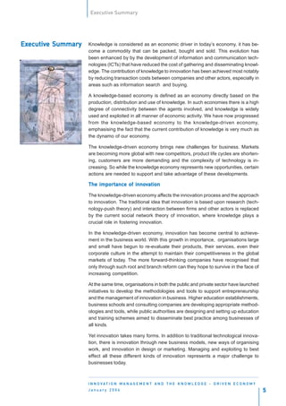 Executive Summary




Executive Summary
Executiv
  ecutive           Knowledge is considered as an economic driver in today’s economy, it has be-
                    come a commodity that can be packed, bought and sold. This evolution has
                    been enhanced by by the development of information and communication tech-
                    nologies (ICTs) that have reduced the cost of gathering and disseminating knowl-
                    edge. The contribution of knowledge to innovation has been achieved most notably
                    by reducing transaction costs between companies and other actors, especially in
                    areas such as information search and buying.

                    A knowledge-based economy is defined as an economy directly based on the
                    production, distribution and use of knowledge. In such economies there is a high
                    degree of connectivity between the agents involved, and knowledge is widely
                    used and exploited in all manner of economic activity. We have now progressed
                    from the knowledge-based economy to the knowledge-driven economy,
                    emphasising the fact that the current contribution of knowledge is very much as
                    the dynamo of our economy.

                    The knowledge-driven economy brings new challenges for business. Markets
                    are becoming more global with new competitors, product life cycles are shorten-
                    ing, customers are more demanding and the complexity of technology is in-
                    creasing. So while the knowledge economy represents new opportunities, certain
                    actions are needed to support and take advantage of these developments.

                        importanc
                              ance    innov
                    The importance of innovation

                    The knowledge-driven economy affects the innovation process and the approach
                    to innovation. The traditional idea that innovation is based upon research (tech-
                    nology-push theory) and interaction between firms and other actors is replaced
                    by the current social network theory of innovation, where knowledge plays a
                    crucial role in fostering innovation.

                    In the knowledge-driven economy, innovation has become central to achieve-
                    ment in the business world. With this growth in importance, organisations large
                    and small have begun to re-evaluate their products, their services, even their
                    corporate culture in the attempt to maintain their competitiveness in the global
                    markets of today. The more forward-thinking companies have recognised that
                    only through such root and branch reform can they hope to survive in the face of
                    increasing competition.

                    At the same time, organisations in both the public and private sector have launched
                    initiatives to develop the methodologies and tools to support entrepreneurship
                    and the management of innovation in business. Higher education establishments,
                    business schools and consulting companies are developing appropriate method-
                    ologies and tools, while public authorities are designing and setting up education
                    and training schemes aimed to disseminate best practice among businesses of
                    all kinds.

                    Yet innovation takes many forms. In addition to traditional technological innova-
                    tion, there is innovation through new business models, new ways of organising
                    work, and innovation in design or marketing. Managing and exploiting to best
                    effect all these different kinds of innovation represents a major challenge to
                    businesses today.



                    I N N O VAT I O N M A N A G E M E N T A N D T H E K N O W L E D G E - D R I V E N E C O N O M Y
                    January 2004                                                                                      5
 