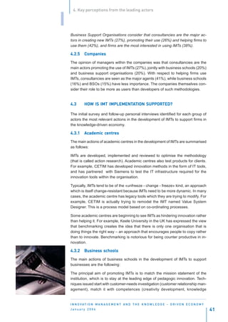 4. Key perceptions from the leading actors


I
    Business Support Organisations consider that consultancies are the major ac-
    tors in creating new IMTs (27%), promoting their use (26%) and helping firms to
    use them (42%), and firms are the most interested in using IMTs (38%).

    4.2.5    Companies

    The opinion of managers within the companies was that consultancies are the
    main actors promoting the use of IMTs (27%), jointly with business schools (20%)
    and business support organisations (20%). With respect to helping firms use
    IMTs, consultancies are seen as the major agents (41%), while business schools
    (16%) and BSOs (15%) have less importance. The companies themselves con-
    sider their role to be more as users than developers of such methodologies.


    4.3      HOW IS IMT IMPLEMENTATION SUPPORTED?
             HOW        IMPLEMENTA

    The initial survey and follow-up personal interviews identified for each group of
    actors the most relevant actions in the development of IMTs to support firms in
    the knowledge-driven economy.

    4.3.1    Academic centres
             Academic centr
                       entres

    The main actions of academic centres in the development of IMTs are summarised
    as follows:

    IMTs are developed, implemented and reviewed to optimise the methodology
    (that is called action research). Academic centres also test products for clients.
    For example, CETIM has developed innovation methods in the form of IT tools,
    and has partnered with Siemens to test the IT infrastructure required for the
    innovation tools within the organisation.

    Typically, IMTs tend to be of the «unfreeze - change - freeze» kind, an approach
    which is itself change-resistant because IMTs need to be more dynamic. In many
    cases, the academic centre has legacy tools which they are trying to modify. For
    example, CETIM is actually trying to remodel the IMT named Value System
    Designer. This is a process model based on co-ordinating processes.

    Some academic centres are beginning to see IMTs as hindering innovation rather
    than helping it. For example, Keele University in the UK has expressed the view
    that benchmarking creates the idea that there is only one organisation that is
    doing things the right way – an approach that encourages people to copy rather
    than to innovate. Benchmarking is notorious for being counter productive in in-
    novation.

    4.3.2    Business schools
             Business

    The main actions of business schools in the development of IMTs to support
    businesses are the following:

    The principal aim of promoting IMTs is to match the mission statement of the
    institution, which is to stay at the leading edge of pedagogic innovation. Tech-
    niques issued start with customer-needs investigation (customer relationship man-
    agement), match it with competences (creativity development, knowledge


    I N N O VAT I O N M A N A G E M E N T A N D T H E K N O W L E D G E - D R I V E N E C O N O M Y
    January 2004                                                                                      41
 