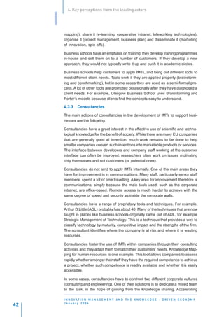 4. Key perceptions from the leading actors


     I
         mapping), share it (e-learning, cooperative intranet, teleworking technologies),
         organise it (project management, business plan) and disseminate it (marketing
         of innovation, spin-offs).

         Business schools have an emphasis on training; they develop training programmes
         in-house and sell them on to a number of customers. If they develop a new
         approach, they would not typically write it up and push it in academic circles.

         Business schools help customers to apply IMTs, and bring out different tools to
         meet different client needs. Tools work if they are applied properly (brainstorm-
         ing and benchmarking), but in some cases they are used as a semi-formal pro-
         cess. A lot of other tools are promoted occasionally after they have diagnosed a
         client needs. For example, Glasgow Business School uses Brainstorming and
         Porter’s models because clients find the concepts easy to understand.

         4.3.3    Consultancies
                  Consultancies

         The main actions of consultancies in the development of IMTs to support busi-
         nesses are the following:

         Consultancies have a great interest in the effective use of scientific and techno-
         logical knowledge for the benefit of society. While there are many EU companies
         that are generally good at invention, much work remains to be done to help
         smaller companies convert such inventions into marketable products or services.
         The interface between developers and company staff working at the customer
         interface can often be improved; researchers often work on issues motivating
         only themselves and not customers (or potential ones).

         Consultancies do not tend to apply IMTs internally. One of the main areas they
         have for improvement is in communications. Many staff, particularly senior staff
         members, spend a lot of time travelling. A key area for improvement therefore is
         communications, simply because the main tools used, such as the corporate
         intranet, are office-based. Remote access is much harder to achieve with the
         same degree of speed and security as inside the corporate walls.

         Consultancies have a range of proprietary tools and techniques. For example,
         Arthur D Little (ADL) probably has about 40. Many of the techniques that are now
         taught in places like business schools originally came out of ADL, for example
         Strategic Management of Technology. This is a technique that provides a way to
         classify technology by maturity, competitive impact and the strengths of the firm.
         The consultant identifies where the company is at risk and where it is wasting
         resources.

         Consultancies foster the use of IMTs within companies through their consulting
         activities and they adapt them to match their customers’ needs. Knowledge Map-
         ping for human resources is one example. This tool allows companies to assess
         rapidly whether amongst their staff they have the required competence to achieve
         a project, whether such competence is readily available and whether it is easily
         accessible.

         In some cases, consultancies have to confront two different corporate cultures
         (consulting and engineering). One of their solutions is to dedicate a mixed team
         to the task, in the hope of gaining from the knowledge sharing. Accelerating

         I N N O VAT I O N M A N A G E M E N T A N D T H E K N O W L E D G E - D R I V E N E C O N O M Y
         January 2004
42
 