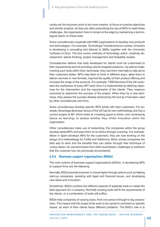 4. Key perceptions from the leading actors


I
    cycles are forcing every actor to be more creative, to focus on precise objectives
    and shorter projects. As they are often prescribing the use of IMTs to meet these
    challenges, the organisation tries to remain at the edge by maintaining a techno-
    logical watch on these tools.

    Some consultancies cooperate with R&D organisations to develop new products
    and technologies. For example, Technologie Transferzentrum Leoban of Austria
    is developing a consulting tool tailored to SMEs together with the University
    Institutes of Graz. The tool covers methods of technology watch, creativity de-
    velopment, lateral thinking, project management and feasibility studies.

    Consultancies believe that tools developed for clients must be customised to
    their requirements and not providing «shrink wrapped solutions». As well as imple-
    menting such tools within their client base, they use them internally to help serve
    their customers better. IMTs help them to think in different ways, allow them to
    deliver services in new formats, improve the quality of their product offering and
    increase the range of the products. For example, TDM Services of the UK evalu-
    ates the usefulness of every IMT each time it is implemented by defining objec-
    tives for the intervention and the requirements of the clients. They measure
    outcomes to determine the success of the project. When they try a new tech-
    nique, they assess the success already achieved by the tool as it has been used
    by other consultancies and firms.

    Some consultancies develop specific IMTs jointly with their customers. For ex-
    ample, Advantage Business Group of the UK has its own methodology and has a
    current project at BP, which looks at «creating space to think» and «embracing
    failure as learning» to assess whether they inhibit innovation within the
    organisation.

    Other consultancies make use of networking; the companies within the group
    develop ideas/IMTs and pass them on to others through coaching. For example,
    Altran in Spain develops IMTs for the customers; they are now working on the
    design of a methodology for CASA and Telefónica. Altran shows companies the
    best way to work and the benefits they can obtain through their technique of
    «crazy ideas» (to use techniques from other businesses, challenges or solutions
    that the customer has not previously encountered).

    4.3.4    Business support organisations (BSOs)
             Business         organisations

    The main actions of business support organisations (BSOs) in developing IMTs
    to support firms are the following:

    Normally, BSOs promote business in a local region through actions such as helping
    start-up companies, assisting with legal and financial issues, and developing
    new ideas and innovation.

    Sometimes, BSOs combine the different aspects of separate tools to create the
    best approach for a company. Normally existing tools will fit the requirements of
    the clients, or a combination of tools will suffice.

    BSOs help companies of varying sizes, from one person through to big corpora-
    tions. This means that the scope of the work is too varied to comment on specific
    issues, as each of their clients faces different problems. The BSO’s role is to

    I N N O VAT I O N M A N A G E M E N T A N D T H E K N O W L E D G E - D R I V E N E C O N O M Y
    January 2004                                                                                      43
 