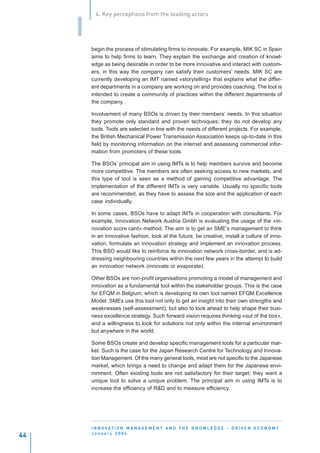 4. Key perceptions from the leading actors


     I
         begin the process of stimulating firms to innovate. For example, MIK SC in Spain
         aims to help firms to learn. They explain the exchange and creation of knowl-
         edge as being desirable in order to be more innovative and interact with custom-
         ers, in this way the company can satisfy their customers’ needs. MIK SC are
         currently developing an IMT named «storytelling» that explains what the differ-
         ent departments in a company are working on and provides coaching. The tool is
         intended to create a community of practices within the different departments of
         the company.

         Involvement of many BSOs is driven by their members’ needs. In this situation
         they promote only standard and proven techniques; they do not develop any
         tools. Tools are selected in line with the needs of different projects. For example,
         the British Mechanical Power Transmission Association keeps up-to-date in this
         field by monitoring information on the internet and assessing commercial infor-
         mation from promoters of these tools.

         The BSOs’ principal aim in using IMTs is to help members survive and become
         more competitive. The members are often seeking access to new markets, and
         this type of tool is seen as a method of gaining competitive advantage. The
         implementation of the different IMTs is very variable. Usually no specific tools
         are recommended, as they have to assess the size and the application of each
         case individually.

         In some cases, BSOs have to adapt IMTs in cooperation with consultants. For
         example, Innovation Network Austria Gmbh is evaluating the usage of the «in-
         novation score card» method. The aim is to get an SME’s management to think
         in an innovative fashion, look at the future, be creative, install a culture of inno-
         vation, formulate an innovation strategy and implement an innovation process.
         This BSO would like to reinforce its innovation network cross-border, and is ad-
         dressing neighbouring countries within the next few years in the attempt to build
         an innovation network (innovate or evaporate).

         Other BSOs are non-profit organisations promoting a model of management and
         innovation as a fundamental tool within the stakeholder groups. This is the case
         for EFQM in Belgium, which is developing its own tool named EFQM Excellence
         Model. SMEs use this tool not only to get an insight into their own strengths and
         weaknesses (self-assessment), but also to look ahead to help shape their busi-
         ness excellence strategy. Such forward vision requires thinking «out of the box»,
         and a willingness to look for solutions not only within the internal environment
         but anywhere in the world.

         Some BSOs create and develop specific management tools for a particular mar-
         ket. Such is the case for the Japan Research Centre for Technology and Innova-
         tion Management. Of the many general tools, most are not specific to the Japanese
         market, which brings a need to change and adapt them for the Japanese envi-
         ronment. Often existing tools are not satisfactory for their target; they want a
         unique tool to solve a unique problem. The principal aim in using IMTs is to
         increase the efficiency of R&D and to measure efficiency.




         I N N O VAT I O N M A N A G E M E N T A N D T H E K N O W L E D G E - D R I V E N E C O N O M Y
         January 2004
44
 