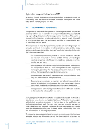 4. Key perceptions from the leading actors


     I
         Major actors recognise the importance of IMT

         Academic centres, business support organisations, business schools and
         consultancy firms are convinced that new challenges coming from the knowl-
         edge-driven economy require new IMTs.


         4.5      THE COMPANIES’ PERSPECTIVE
                      COMPANIES’ PERSPECTIVE

         The process of innovation management is something that can be built into the
         culture of a firm. It can be promoted by using specialised techniques, and build-
         ing a prevailing atmosphere of encouragement for new ideas. The goal is to
         change the firm, to achieve a metamorphosis from a group of people doing a job
         to a highly-energised team that is constantly searching for new and better ways
         of making the vision a reality.

         The experience of many European firms provides an interesting insight into
         strengths and needs in innovation, investments into innovation and the output
         achieved, and cooperation and the sharing of knowledge in practice. In the main,
         the evidence showed that:

               • The share of new or renewed products or services introduced within the
                 last two years accounted on average for 22% of firms´ turnover. In gen-
                 eral, two companies out of three introduced new products or services
                 over the last two years.

               • Innovative efforts focus evenly on organisational changes, new products
                 and new processes; there is a clear interdependence in the top priorities
                 of managers, confirming that they perceive innovation more as an overall
                 strategy than as specific, independent improvements.

               • Business leaders are aware of the importance of innovation for their com-
                 pany and are confident in their performance.

               • Cooperative agreements are an important tool to launch new products or
                 services or to introduce new processes, and more executives are keen on
                 sharing their knowledge and/or resources through such agreements.

               • New approaches to the management of innovation will focus in particular
                 on the relationship with suppliers and users.



         Many companies feel that more effort is needed to motivate staff at all levels to
         acquire new competencies and to adapt to change. At the same time, managers
         attribute their strength in innovation in the first place to the qualification and
         professionalism of their staff. The next most important strengths are seen as
         good cooperation with suppliers, customers or trade associations and the flex-
         ibility and adaptability of production to market needs. Exceptionally, basic skills
         are also identified as requiring improvement.

         The industrial responses placed great emphasis on how important it is to change
         attitudes, but also how difficult this can be. The hierarchy within a company can


         I N N O VAT I O N M A N A G E M E N T A N D T H E K N O W L E D G E - D R I V E N E C O N O M Y
         January 2004
46
 