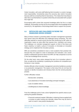 4. Key perceptions from the leading actors


I
    hinder innovation, with some staff believing that innovation is a senior manage-
    ment responsibility. Uncertainties about the economy also restrict innovation
    because staff are constantly afraid of redundancy. This makes them less likely to
    take risks or put themselves in a position where they are associated with a project
    that might fail.

    Encouraging staff to share their acquired knowledge within the firm is a major
    challenge, and possibly one that can be encouraged within the knowledge-driven
    economy by the application of technology-based tools to support this process.


    4.6      DIFFICULTIES AND CHALLENGES IN FACING THE
             DIFFICULTIES                   FA
             KNOWLEDGE-DRIVEN
             KNOWLEDGE-DRIVEN ECONOMY

    Many of those involved in promoting better innovation management expressed
    their opinion about the difficulties and challenges facing companies. The main
    difficulties seemed to revolve around the fact that introducing an IMT within an
    organisation means an extra effort that requires time, motivation and money.
    The challenge is to motivate management support, to think of the future and
    foster creativity, to install a culture of innovation, to formulate an innovation
    strategy and to implement the innovation process.

    IMTs are sometimes considered to have a more academic than practical role,
    because they are subject to a lack of awareness and motivation, and, conse-
    quently a widespread ignorance about how IMTs can help companies to survive
    in the new knowledge-driven economy.

    On the other hand, many actors stressed the lack of an innovative culture in
    firms, as well as the uncertainty in predicting the conditions for competitive per-
    formance in new markets.

    Another difficulty is that innovation management cannot be handled as a product
    or as production management. The reason is that many firms do not have the
    capacity to identify innovations and introduce them into the normal production
    process.

    Further difficulties include:

          • Bureaucratic complexity.

          • Low awareness of innovation technology amongst managers.

          • Lack of suitable metrics.

          • Unwillingness to share knowledge.



    From the challenges point of view, actors highlighted two specific areas as pre-
    senting the greatest obstacles:

          • Financial investment needed. Difficulties in obtaining finance applied both
            to access to public funding and internally, where firms may be short of
            cash to invest in new product development.


    I N N O VAT I O N M A N A G E M E N T A N D T H E K N O W L E D G E - D R I V E N E C O N O M Y
    January 2004                                                                                      47
 