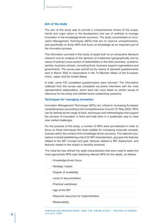 Executive Summary




               study
    Aim of the study

    The aim of this study was to provide a comprehensive review of the scope,
    trends and major actors in the development and use of methods to manage
    innovation in the knowledge-driven economy. The study concentrated on Inno-
    vation Management Techniques (IMTs) that aim to improve competitiveness,
    and specifically on those IMTs that focus on knowledge as an important part of
    the innovation process.

    The information provided in this study is based both on an exhaustive literature
    research and an analysis of the opinions of a balanced (geographically and by
    nature of activity) cross-section of stakeholders in this field (business, academic
    centres, business schools, consulting firms, business support organisations and
    government). The survey was carried out by means of standard questionnaires
    sent in March 2002 to respondents in the 15 Member States of the European
    Union, Japan and the United States.

    In total, some 433 completed questionnaires were returned. The information
    collected from the survey was completed via phone interviews with the most
    representative stakeholders, which went into more detail on certain issues of
    relevance for the study and clarified some outstanding questions.

    Techniques for managing innovation
               for          innov

    Innovation Management Techniques (IMTs) are critical to increasing European
    competitiveness (according to the Competitiveness Council 13th May 2003). IMTs
    can be defined as the range of tools, techniques and methodologies that support
    the process of innovation in firms and help them in a systematic way to meet
    new market challenges.

    For the purpose of this study, a number of IMTs were pre-selected in order to
    focus on those techniques the most suitable for increasing corporate competi-
    tiveness within the context of the knowledge-driven economy. This selection pro-
    cedure involved establishing a list of 32 IMT characteristics, grouped into features
    related to the IMT concept and goal, features related to IMT deployment, and
    features related to the impact or benefits achieved.

    The initial list was refined into eight characteristics that were used to select the
    most appropriate IMTs (see Selecting relevant IMTs for the detail), as follows:

          · Knowledge-driven focus

          · Strategic impact

          · Degree of availability

          · Level of documentation

          · Practical usefulness

          · Age of the IMT

          · Required resources for implementation

          · Measurability.


    I N N O VAT I O N M A N A G E M E N T A N D T H E K N O W L E D G E - D R I V E N E C O N O M Y
    January 2004
6
 