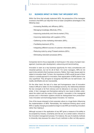 5. Business relevance of innovation management techniques


I
    5.3      BUSINESS IMPACT IN FIRMS THAT IMPLEMENT IMTS
             BUSINESS IMPA            THAT

    Within the firms that actually implement IMTs, the perspective of the managers
    involved is that IMTs can help their firms to foster competitive advantages in the
    following ways:

          • Increasing flexibility and efficiency (86%).

          • Managing knowledge effectively (76%).

          • Improving productivity and time-to-market (73%).

          • Improving relationships with suppliers (72%).

          • Gathering on-line marketing information (69%).

          • Facilitating teamwork (67%).

          • Integrating different sources of customer information (66%).

          • Reducing costs by using IT-based solutions (65%).

          • Eliminating redundant processes (64%).



    Companies tend to focus especially on techniques in the areas of project man-
    agement, business plan development, outsourcing and benchmarking.

    Innovation is seen as a key business opportunity for many consultancies and
    industrial partners, but not for all of them. For some managers, IMTs do not
    seem to be central to their business concerns. Rather, their major issues seem to
    relate to innovation itself. To them, the importance of IMTs would be part of their
    culture or overall approach to innovation; their appreciation of IMTs seems to be
    very superficial. They all agree to recognise that IMTs are not well known, not
    readily identifiable and are inaccessible.

    On the other hand, the lack of a clear and homogeneous view of innovation
    makes it difficult to relate it to the knowledge economy; the relationship between
    the two concepts is far from obvious and its relevance is not easy to demon-
    strate. In fact, managers are themselves asking for new inputs to better under-
    stand the extent and the scope of this question. Innovation in the managerial
    process and in information systems should be distinguished from product/ser-
    vices innovation and technology-based innovation, for instance.

    One of the issues stressed is that corporate culture is a huge factor influencing
    the implementation of IMTs. Remarkably, the traditional thinking about some
    IMTs is rapidly changing as academics begin to see IMTs as hindering innovation
    rather than helping it.

    Although success in the application of any IMT gives a measure of its ability to
    be accepted by industry, uncertainty and risk are, to a certain extent, inherent in
    the innovation management process. For instance, the use of creativity methods
    is inherently risky because the value of such methods is often not fully appreci-



    I N N O VAT I O N M A N A G E M E N T A N D T H E K N O W L E D G E - D R I V E N E C O N O M Y
    January 2004                                                                                      53
 