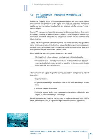 1. Knowledge management techniques


II
     1.5          MANAGEMENT PROTEC
                                  TECTING KNOWLEDGE
              IPR MANAGEMENT – PROTECTING KNOWLEDGE AND
              INNOV
              INNOVATION

     Intellectual Property Rights (IPR) management systems are responsible for the
     management and protection of the rights over products, corporate intellectual
     capital and commercialised results which are obtained out of a company’s inno-
     vation activity.

     Sound IPR management lies within a more general corporate strategy. One which
     is intended to assure an adequate appropriation of the benefits generated through
     innovation, and which anticipates not only judicial barriers but also technical and
     strategic ones.

     Today, IPR management is becoming more and more relevant, though at the
     same time more complex. In technology-focused and emergent businesses such
     as biotechnology, microelectronics, software and telecommunications, good IPR
     management may be decisive for a firm’s future.

     Firms should be responding to such needs on two levels:

           • Strategic level - clear policy on how to protect intellectual capital.

           • Operational level - trained personnel and routines to facilitate decision-
             making about what means should be used for protection, according to
             each particular kind of innovation.



     There are different types of specific techniques used by companies to protect
     innovation:

           • Legal protection.

           • Exploitation of strategic advantages such as first-entry advantages or lead
             time.

           • Technical barriers to imitation.

           • Industrial secrets, and control measures to guarantee confidentiality with
             regard to corporate strategic knowledge.

     Larger companies are clearly in the vanguard of implementing such tools. SMEs
     show, on the other hand, a significant lag in IPR management application.




     I N N O VAT I O N M A N A G E M E N T A N D T H E K N O W L E D G E - D R I V E N E C O N O M Y
     January 2004                                                                                      61
 