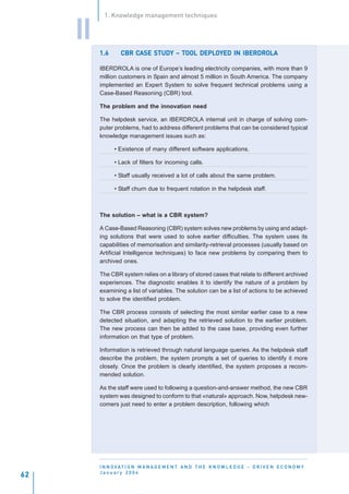 1. Knowledge management techniques


     II
          1.6          CASE STUDY TOOL DEPLO
                   CBR CASE STUDY – TOOL DEPLOYED IN IBERDROLA

          IBERDROLA is one of Europe’s leading electricity companies, with more than 9
          million customers in Spain and almost 5 million in South America. The company
          implemented an Expert System to solve frequent technical problems using a
          Case-Based Reasoning (CBR) tool.

          The problem and the innovation need

          The helpdesk service, an IBERDROLA internal unit in charge of solving com-
          puter problems, had to address different problems that can be considered typical
          knowledge management issues such as:

                • Existence of many different software applications.

                • Lack of filters for incoming calls.

                • Staff usually received a lot of calls about the same problem.

                • Staff churn due to frequent rotation in the helpdesk staff.



          The solution – what is a CBR system?

          A Case-Based Reasoning (CBR) system solves new problems by using and adapt-
          ing solutions that were used to solve earlier difficulties. The system uses its
          capabilities of memorisation and similarity-retrieval processes (usually based on
          Artificial Intelligence techniques) to face new problems by comparing them to
          archived ones.

          The CBR system relies on a library of stored cases that relate to different archived
          experiences. The diagnostic enables it to identify the nature of a problem by
          examining a list of variables. The solution can be a list of actions to be achieved
          to solve the identified problem.

          The CBR process consists of selecting the most similar earlier case to a new
          detected situation, and adapting the retrieved solution to the earlier problem.
          The new process can then be added to the case base, providing even further
          information on that type of problem.

          Information is retrieved through natural language queries. As the helpdesk staff
          describe the problem, the system prompts a set of queries to identify it more
          closely. Once the problem is clearly identified, the system proposes a recom-
          mended solution.

          As the staff were used to following a question-and-answer method, the new CBR
          system was designed to conform to that «natural» approach. Now, helpdesk new-
          comers just need to enter a problem description, following which




          I N N O VAT I O N M A N A G E M E N T A N D T H E K N O W L E D G E - D R I V E N E C O N O M Y
          January 2004
62
 