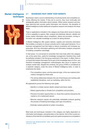 2. Market intelligence techniques


              II
Market intelligence
Market intelligenc
          elligence   2.1      BUSINESSES MUST KNOW THEIR MARKETS
                               BUSINESSES      KNOW
        techniques    Businesses need a sound understanding of evolving trends and competitive ac-
                      tivities affecting the market. If they are to survive, they must continually and
                2     strategically gather information about markets. While market research and stra-
                      tegic planning both provide useful information and direction, the discipline of
                      Market Intelligence builds additional competitive research and analysis into these
                      fields.

                      Tools or applications included in this category are those which serve to improve
                      a firm’s capability to capture, filter, analyse and distribute relevant, reliable and
                      timely market information about competitors, clients and providers, turning in-
                      formation into valuable knowledge as a basis for taking decision.

                      A Market Intelligence (MI) system detects, exploits and transmits information
                      that enables a company to choose correctly and to make good decisions. It is a
                      business management tool that helps to reduce uncertainty and increases op-
                      portunities. MI is the information gathering and information analysis component
                      of building competitive advantage.

                      In that sense, it is convenient to remember that most tools within this category
                      are, at the same time, useful for knowledge management; therefore they could
                      be perfectly included in the first group examined in this report. In effect, there is
                      no doubt that market information forms part of the knowledge base of a firm, and
                      therefore knowledge management methodologies also serve to capture and
                      analyse market data. Despite this similarity, this group of IMTs is considered as
                      a separate category, under the name of Market Intelligence tools, in order to
                      emphasise two ideas:

                            • The competitive nature, and the external origin, of the raw material (infor-
                              mation) managed by these tools.

                            • The strong relationship between this set of techniques and existing well-
                              established disciplines, such as marketing, within the firm.

                      MI applications pursue the following main goals:

                            • Identify in a timely manner clients’ present and future needs.

                            • Detect opportunities or threats from competitors and providers.

                            • Perceive innovation opportunities (i.e. those that could be induced by the
                              market or of a market-pull nature).

                            • Become research outputs into potentially marketable products (guiding
                              the process of fostering technology, push type innovations).

                            • Estimate market potential of certain innovations.



                      Most tools and techniques included in this category are highly dependent on
                      information technologies, and particularly on the internet. One of the crucial con-
                      tributions of the internet is to facilitate quick and useful comparisons to competitor’s


                      I N N O VAT I O N M A N A G E M E N T A N D T H E K N O W L E D G E - D R I V E N E C O N O M Y
                      January 2004
64
 