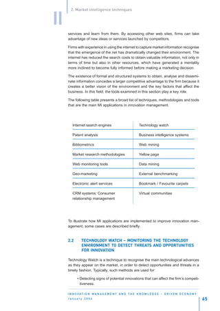 2. Market intelligence techniques


II
     services and learn from them. By accessing other web sites, firms can take
     advantage of new ideas or services launched by competitors.

     Firms with experience in using the internet to capture market information recognise
     that the emergence of the net has dramatically changed their environment. The
     internet has reduced the search costs to obtain valuable information, not only in
     terms of time but also in other resources, which have generated a mentality
     more inclined to become fully informed before making a marketing decision.

     The existence of formal and structured systems to obtain, analyse and dissemi-
     nate information concedes a larger competitive advantage to the firm because it
     creates a better vision of the environment and the key factors that affect the
     business. In this field, the tools examined in this section play a key role.

     The following table presents a broad list of techniques, methodologies and tools
     that are the main MI applications in innovation management.




        Internet search engines                          Technology watch

        Patent analysis                                  Business intelligence systems

        Bibliometrics                                    Web mining

        Market research methodologies                    Yellow page

        Web monitoring tools                             Data mining

        Geo-marketing                                    External benchmarking

        Electronic alert services                        Bookmark / Favourite carpets

        CRM systems: Consumer                            Virtual communities
        relationship management




     To illustrate how MI applications are implemented to improve innovation man-
     agement, some cases are described briefly.


     2.2      TECHNOLOGY WATCH – MONITORING THE TECHNOLOGY
              TECHNOLOG WAT
                      OGY         MONITORING    TECHNOLOG
                                                       OGY
              ENVIRONMENT TO DETECT THREATS AND OPPORTUNITIES
                           TO DETECT THREATS
                  INNOV
              FOR INNOVATION

     Technology Watch is a technique to recognise the main technological advances
     as they appear on the market, in order to detect opportunities and threats in a
     timely fashion. Typically, such methods are used for:

           • Detecting signs of potential innovations that can affect the firm’s competi-
             tiveness.

     I N N O VAT I O N M A N A G E M E N T A N D T H E K N O W L E D G E - D R I V E N E C O N O M Y
     January 2004                                                                                      65
 