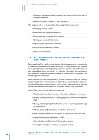2. Market intelligence techniques


     II
                • Observing and systematically recognizing the innovative efforts and re-
                  sults of competitors.

                • Analysing possible changes in client behaviour.

          The stages involved in designing the Technology Watch system are:

                • Identifying internal clients.

                • Determining the targets of the watch.

                • Determining the providers of information.

                • Identifying sources of information.

                • Organizing the information collected.

                • Organizing the use of information.

                • Assuring co-ordination.


          2.3      PATENT ANALYSIS: EXTRACTING VALUABLE INFORMATION
                   PATENT ANALYSIS: EXTRAC     VAL
                                                ALUABLE INFORMA
                                                           ORMATION
                        PA
                   FROM PATENTS

          Patent Analysis (PA) enables researchers and business executives to assess the
          competitive patent landscape prior to engaging in costly research and develop-
          ment, patent execution, or merger and acquisition activities. PA techniques can
          also be used to uncover and identify key scientific information, for example pro-
          tein sequence, chemical synthesis-process or chemical structure details con-
          tained in patent information.

          Firms must learn to perceive patents as vital information sources and strategic
          assets instead of as a mere legal issue. For instance, internet patent databases
          contain sufficient information to begin the innovation analysis process, as more
          than a third of technical information is published through such documents.

          Some of the clear benefits of PA techniques are:

                • Providing an immediate overview of the patent landscape in any area.

                • Helping to identify intellectual property gaps and possible redirections for
                  R&D.

                • Quickly assessing the potential market space of ongoing projects for go/
                  no-go decisions.

                • Offering a tool for business and competitive intelligence.

                • Detecting key inventors and assignees in a particular innovation area.

                • Preventing expensive false starts in R&D.

                • Eliminating the need to narrowly focus patent queries.

                • Saving time compared to manual search and analysis.



          I N N O VAT I O N M A N A G E M E N T A N D T H E K N O W L E D G E - D R I V E N E C O N O M Y
          January 2004
66
 