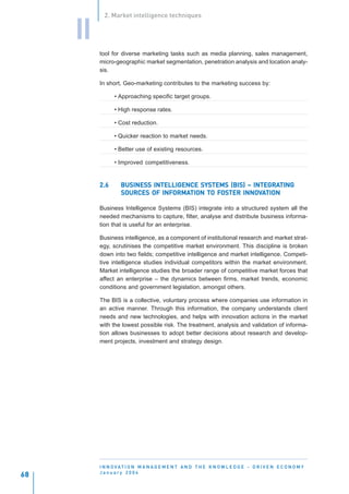 2. Market intelligence techniques


     II
          tool for diverse marketing tasks such as media planning, sales management,
          micro-geographic market segmentation, penetration analysis and location analy-
          sis.

          In short, Geo-marketing contributes to the marketing success by:

                • Approaching specific target groups.

                • High response rates.

                • Cost reduction.

                • Quicker reaction to market needs.

                • Better use of existing resources.

                • Improved competitiveness.


          2.6      BUSINESS INTELLIGENCE SYSTEMS (BIS) – INTEGRATING
                   BUSINESS                              INTEGRATING
                   SOURCES OF INFORMATION TO FOSTER INNOVATION
                                  ORMATION TO FOSTER INNOV
                               INFORMA

          Business Intelligence Systems (BIS) integrate into a structured system all the
          needed mechanisms to capture, filter, analyse and distribute business informa-
          tion that is useful for an enterprise.

          Business intelligence, as a component of institutional research and market strat-
          egy, scrutinises the competitive market environment. This discipline is broken
          down into two fields; competitive intelligence and market intelligence. Competi-
          tive intelligence studies individual competitors within the market environment.
          Market intelligence studies the broader range of competitive market forces that
          affect an enterprise – the dynamics between firms, market trends, economic
          conditions and government legislation, amongst others.

          The BIS is a collective, voluntary process where companies use information in
          an active manner. Through this information, the company understands client
          needs and new technologies, and helps with innovation actions in the market
          with the lowest possible risk. The treatment, analysis and validation of informa-
          tion allows businesses to adopt better decisions about research and develop-
          ment projects, investment and strategy design.




          I N N O VAT I O N M A N A G E M E N T A N D T H E K N O W L E D G E - D R I V E N E C O N O M Y
          January 2004
68
 