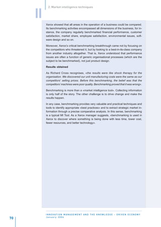 2. Market intelligence techniques


     II
          Xerox showed that all areas in the operation of a business could be compared.
          Its benchmarking activities encompassed all dimensions of the business, for in-
          stance, the company regularly benchmarked financial performance, customer
          satisfaction, market share, employee satisfaction, environmental issues, soft-
          ware design and so on.

          Moreover, Xerox’s critical benchmarking breakthrough came not by focusing on
          the competitors who threatened it, but by looking to a best-in-its-class company
          from another industry altogether. That is, Xerox understood that performance
          issues are often a function of generic organisational processes (which are the
          subject to be benchmarked), not just product design.

          Results obtained

          As Richard Cross recognises, «the results were like shock therapy for the
          organisation. We discovered our unit manufacturing costs were the same as our
          competitors’ selling prices. Before this benchmarking, the belief was that the
          competitors’ machines were poor quality. Benchmarking proved that it was wrong».

          Benchmarking is more than a «market intelligence tool». Collecting information
          is only half of the story. The other challenge is to drive change and make the
          results happen.

          In any case, benchmarking provides very valuable and practical techniques and
          tools to identify appropriate «best practices» and to extract strategic market in-
          formation through a precise comparative analysis. In this sense, benchmarking
          is a typical MI Tool. As a Xerox manager suggests, «benchmarking is used in
          Xerox to discover where something is being done with less time, lower cost,
          fewer resources, and better technology».




          I N N O VAT I O N M A N A G E M E N T A N D T H E K N O W L E D G E - D R I V E N E C O N O M Y
          January 2004
70
 