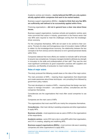 Executive Summary




    Academic centres and industry – mainly believed that IMTs are only system-
    atically applied within companies that want to be market leaders.

    Business support organisations (BSOs) – tended to think that very few IMTs
    are sufficiently well defined to be successfully applied within firms.

    Financing organisations – did not in general have a clear view about these
    issues.

    Business support organisations, business schools and academic centres were
    more convinced than actors in industry, government or the finance sector that
    new IMTs were required to meet the challenges coming from the knowledge-
    driven economy.

    For the companies themselves, IMTs did not seem to be central to their con-
    cerns. The lack of a clear and homogeneous view of innovation makes it difficult
    to relate it to the knowledge-driven economy; the relationship between the two
    concepts is far from obvious and its relevance is not in general perceived clearly
    within firms.

    Companies believed that more efforts are needed to motivate staff at all levels
    to acquire new competences. Company managers tended to attribute any strength
    in innovation to the skills and professionalism of their staff. They saw the next
    most significant contributors as good cooperation practices with suppliers and
    customers, and flexibility of production to meet market needs.

    Roles of major actors
    Roles          actor
                      ors

    The study produced the following overall views on the roles of the major actors:

    The main promoters of IMTs – meaning those organisations that disseminate
    and create awareness about these techniques - are consulting firms followed by
    government policy makers.

    The main developers or creators of IMTs – meaning those that design new tech-
    niques to manage innovation – are academic centres, consultancies and the
    companies themselves.

    Consultancies are the organisations that most often assist companies to use
    IMTs.

    Companies are the main users of IMTs.

    The organisations that most need IMTs are mainly the companies themselves.

    Consultancies – their main role lay in assisting companies and other organisations
    to apply IMTs.

    Business schools – most experience was as users of IMTs in the organisations
    of the respondents.

    Academic centres – some 35% had a role in using IMTs within their organisation,
    and 31% in creating, adapting and redefining IMTs.

    Business support organisations (BSOs) – most common role was in assisting
    companies and other organisations to apply IMTs.

    I N N O VAT I O N M A N A G E M E N T A N D T H E K N O W L E D G E - D R I V E N E C O N O M Y
    January 2004
8
 