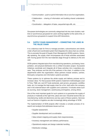 3. Cooperative and networking techniques


     II
                • Communication – push or pull of information into or out of an organisation.

                • Collaboration – sharing of information and building shared understand-
                  ing.

                • Coordination – delegation of tasks, sequential sign-offs, etc.



          Groupware technologies are commonly categorised into two main clusters; real-
          time or synchronous groupware for users working together at the same time, or
          asynchronous groupware to support time-shift interactions.


          3.4      SUPPLY CHAIN MANAGEMENT – CONNECTING THE LINKS IN
                   SUPPLY       MANAGEMENT CONNECTING
                       VAL
                        ALUE
                   THE VALUE CHAIN

          It is a laborious task for firms to manage providers, subcontractors and clients
          under a fluent and coordinated system that integrates the value chain as a whole.
          This is precisely the goal of Supply Chain Management (SCM) systems. Gener-
          ally speaking, the supply chain encompasses all of those activities associated
          with moving goods from the raw-materials stage through to delivery to the end
          user.

          SCM systems integrate topics from manufacturing operations, purchasing, trans-
          portation, and physical distribution into a unified innovation project. Successful
          initiatives coordinate and integrate all of these activities into a seamless pro-
          cess. They embrace and link all of the partners in the chain. In addition to the
          departments within the organisation, these partners include vendors, carriers,
          third-party companies and information systems providers.

          These systems try to optimise the whole supply and delivery process and to
          increase value. For that purpose SCM systems implement methodologies (Just
          In Time, TQM, etc.) and ICT tools (extranets, web servers, groupware, workflow
          tools, etc.) to manage the total supply chain for a firm, both within the company
          and in the external liaison with suppliers and customers. It includes areas such
          as sourcing, stock management, warehousing and logistics, among others.

          One of the most important goals for such systems is to guarantee the supply of
          products or materials at the right time, place and cost. Industrial sectors like car
          manufacturing, textile and electronics are key users of these systems. Services
          such as finance or logistics are also increasingly taking advantage of SCM.

          The implementation of SCM projects often includes a complex process of re-
          search and analysis that addresses issues such as:

                • Supplier assessment.

                • Supplier development and co-ordination.

                • Value stream mapping and supply chain responsiveness.

                • Inventory management and delivery performance.

                • Operational analysis and design materials handling.

          I N N O • A T I O N M A Nstrategy. T A N D T H E K N O W L E D G E - D R I V E N E C O N O M Y
                  V Distribution A G E M E N
          January 2004
74
 