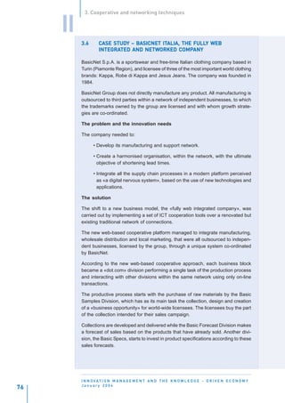 3. Cooperative and networking techniques


     II
          3.6           STUDY            ITALIA,     FULLY
                   CASE STUDY – BASICNET ITALIA, THE FULLY WEB
                   INTEGRATED      NETWORKED COMPANY
                   INTEGRATED AND NETWORKED COMPANY

          BasicNet S.p.A. is a sportswear and free-time Italian clothing company based in
          Turin (Piamonte Region), and licensee of three of the most important world clothing
          brands: Kappa, Robe di Kappa and Jesus Jeans. The company was founded in
          1984.

          BasicNet Group does not directly manufacture any product. All manufacturing is
          outsourced to third parties within a network of independent businesses, to which
          the trademarks owned by the group are licensed and with whom growth strate-
          gies are co-ordinated.

          The problem and the innovation needs

          The company needed to:

                • Develop its manufacturing and support network.

                • Create a harmonised organisation, within the network, with the ultimate
                  objective of shortening lead times.

                • Integrate all the supply chain processes in a modern platform perceived
                  as «a digital nervous system», based on the use of new technologies and
                  applications.

          The solution

          The shift to a new business model, the «fully web integrated company», was
          carried out by implementing a set of ICT cooperation tools over a renovated but
          existing traditional network of connections.

          The new web-based cooperative platform managed to integrate manufacturing,
          wholesale distribution and local marketing, that were all outsourced to indepen-
          dent businesses, licensed by the group, through a unique system co-ordinated
          by BasicNet.

          According to the new web-based cooperative approach, each business block
          became a «dot.com» division performing a single task of the production process
          and interacting with other divisions within the same network using only on-line
          transactions.

          The productive process starts with the purchase of raw materials by the Basic
          Samples Division, which has as its main task the collection, design and creation
          of a «business opportunity» for world-wide licensees. The licensees buy the part
          of the collection intended for their sales campaign.

          Collections are developed and delivered while the Basic Forecast Division makes
          a forecast of sales based on the products that have already sold. Another divi-
          sion, the Basic Specs, starts to invest in product specifications according to these
          sales forecasts.




          I N N O VAT I O N M A N A G E M E N T A N D T H E K N O W L E D G E - D R I V E N E C O N O M Y
          January 2004
76
 