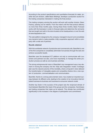 3. Cooperative and networking techniques


II
     According to the product specifications and quantitative forecasts for sales, an-
     other dot.com division, called Basic Biddings, develops a production auction for
     the trading companies interested in making the final product.

     The trading company winning the auction will work with another division, Basic
     Factory, passing out its indents. From the indent until the final product delivery
     no more than three months pass. During these three months, Basic Forecast
     works with the licensees in order to forecast sales and determine the remnants
     that are bought and sold in the store located at the headquarters or over the web
     at www.kappastore.com.

     The web platform designed by the company managed to launch and consolidate
     very dynamic tools to make possible a fully cooperative approach within a com-
     pany with a wide set of partners.

     Results obtained

     With this worldwide network of productive and commercial units, BasicNet is one
     of the first companies to completely administer its business through the web and
     achieve successful results.

     BasicNet uses the developed ICT platform not only to communicate with cus-
     tomers and partners but also, and more importantly, to manage the entire pro-
     duction process as well as core business activities.

     The strong entrepreneurial vision of BasicNet’s top management was a key ele-
     ment in moving the company into the «fully web integrated» model. A strategic
     plan was the natural outcome of this mentality, where a long-term vision allowed
     the transformation of intangible assets and competitive factors into a new sys-
     tem of production, commercialisation and communication.

     BasicNet, thanks to a strong web-oriented vision, has created an important syn-
     ergy between its different units, leading to the creation of an innovative internet-
     based business-to-business and business-to-consumer network model.

     Another key factor in the success of the project was the reciprocal climate of
     trust between BasicNet (the head of the group) and the companies, franchisees
     and trading companies that make up its network. This climate has contributed
     significantly to the increase in the degree of participation and commitment.




     I N N O VAT I O N M A N A G E M E N T A N D T H E K N O W L E D G E - D R I V E N E C O N O M Y
     January 2004                                                                                      77
 