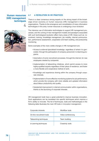 4. Human resources (HR) management techniques


            II
       resour
        esourc
 Human resources   4.1        REVOL
                                 OLUTION       PRAC
                            A REVOLUTION IN HR PRACTICES
(HR) management    There is a clear consensus among experts on the strong impact of the knowl-
      techniques   edge–driven economy on human resources (HR) management in business
                   organisations. Thanks to the emergence and consolidation of many information
              4    technologies in this area, human resources is undergoing a true revolution.

                   The intensive use of information technologies to support HR management pro-
                   cesses, and the coming of new management models and paradigms associated
                   with such technological revolution affect many areas of HR. Areas such as: re-
                   cruitment, training, knowledge management, job mobility, internal communica-
                   tion, performance assessment, cooperation and team building, and productivity
                   monitoring.

                   Some examples of the more visible changes in HR management are:

                         • Access to external specialised knowledge, regardless of where it is gen-
                           erated, through the participation of company personnel in e-learning pro-
                           grams.

                         • Automation of some recruitment processes, through the internet, for new
                           employees needed by companies.

                         • Implementation of teleworking initiatives, which permit access to more
                           highly-qualified experts regardless of their place of residence, and foster
                           a more flexible and cooperative method of work.

                         • Knowledge and experience sharing within the company through corpo-
                           rate intranets.

                         • Implementation of more effective monitoring systems for job performance,
                           which provide the company with more reliable and updated information
                           about labour productivity and quality.

                         • Substantial improvement in internal communication within organisations,
                           thanks to the launching of corporate intranets.



                   HR management tools have a great potential to improve business innovation.
                   Such applications can be translated into specific techniques which improve a
                   firm’s ability to innovate. The list of techniques, tools and methodologies in the
                   following table illustrates the main HR tools in innovation management.


                      Corporate intranets                              Workflow tools

                      On-line recruitment tools                        Video-conferencing

                      Teleworking techniques                           Team building

                      e-Learning techniques                            Creativity tools




                   I N N O VAT I O N M A N A G E M E N T A N D T H E K N O W L E D G E - D R I V E N E C O N O M Y
                   January 2004
78
 