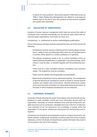 4. Human resources (HR) management techniques


     II
                  to search for future positions. Recruitment-specific CRM tools (known as
                  TRM or Talent Relationship Management) are utilised to encourage job
                  seekers back to the site to view new positions as they become available
                  and update their information.


          4.3      EVALUATION OF COMPETENCES
                   EVALUATION
                     ALUA

          Systems of human resource management which take into account the skills of
          employees have increased dramatically over the past ten years within both pri-
          vate and public organisations. Such tools can track core

          competences, i.e. professional as well as methodological qualifications.

          Some of the lessons and best practices extracted from the use of this tool are the
          following:

                • Competence must be used as a starting point for training design (compe-
                  tence = ability to carry out adequately tasks which are an important part of
                  a function, either specific to a certain profession or in general).

                • The defined competence needs to be: a) a direct translation of the up-
                  dated professional qualifications, b) applicable in educational design, which
                  means it must be clear, c) checked regularly with the professional prac-
                  tice.

                • There must be a clear correlation between competence and curriculum
                  design. The programme must be consistent.

                • Tasks must be realistic and recognisable (conceptualised).

                • Behavioural competence must be addressed explicitly. The development
                  of general behavioural competence should be linked to domain-specific
                  modules and realistic task environments. General behavioural compe-
                  tence must have been translated into measurable behavioural criteria, on
                  the basis of which employee development can be measured.


          4.4      CORPORATE INTRANETS
                   CORPORATE

          Corporate intranets describe the system that employs internet protocols and ap-
          plications to make available, control and move information around within an
          organisation. Generally, an intranet interlaces three essential components; tan-
          gible resources such as computers, intangible resources in the form of data and,
          most important of all, the experience and knowledge of people within the
          organisation. In this sense, intranets are mechanisms for harmonisation and in-
          tegration.

          Companies use intranets to give employees access to company documents, dis-
          tribute software, enable group scheduling, provide an easy front end to company
          databases, and let individuals and departments publish information they need to
          communicate to the rest of the company.



          I N N O VAT I O N M A N A G E M E N T A N D T H E K N O W L E D G E - D R I V E N E C O N O M Y
          January 2004
80
 