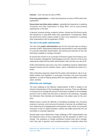 Executive Summary




Industry – main role was as users of IMTs.

Financing organisations – mainly had experience as users of IMTs within their
organisation.

Government and other policy makers – generally had experience in assisting
companies and other organisation to apply IMTs, and as policy-making
organisations in this field.

In general, business schools, academic centres, industry and the finance sector
had experience in using IMTs within their organisations. Consultancies, BSOs
and government policy makers tended to have more experience in assisting
other organisations with the application of IMTs.

The role of the public administration
    rol
     ole               administr
                              tration

The role of the public administration was for the most part seen as being a
promoter of IMTs. Respondents believed the administration’s main responsibility
is to provide information dissemination, free training and seminars on the new
techniques available to manage innovation.

Its second key function is as a provider of financial support and funding to pro-
mote innovation management methodologies and tools. Only 6% of the survey
respondents stated that the public administration does not have any role at all.

Public administrations also have a key role in facilitating research collaboration
between industry and the academic sector; vital to understand the needs of in-
dustry.

Other interesting responses stated that the public administration’s role is to es-
tablish policies and legislation to encourage innovation and more favourable
legislation, as well as helping develop IMTs and supporting SMEs in their inno-
vation activities.

                 challenges
Difficulties and challenges

The main challenge to the effective implementation of IMTs is related to the
inherent characteristics of the knowledge-driven economy. There are difficulties
in knowing how to manage the amount of information available in the knowledge
economy, how to select only that which is relevant to the enterprise, managing
the information flow internally and translating it into added value for the com-
pany.

Related factors include the difficulty of translating knowledge into innovative
products or services, and turning such products or services into profitable busi-
ness. Retaining the knowledge-base and expertise is also critical, as successful
innovation is built on highly-motivated, creative and skilled personnel who are
committed to corporate objectives.

Several major actors stated that a major challenge to IMT implementation was
the traditional culture of many organisations and the opposition of staff to any
change. This resistance to change sometimes involves quite senior manage-
ment, they said. In general, most companies possess a corporate culture that



I N N O VAT I O N M A N A G E M E N T A N D T H E K N O W L E D G E - D R I V E N E C O N O M Y
January 2004                                                                                      9
 