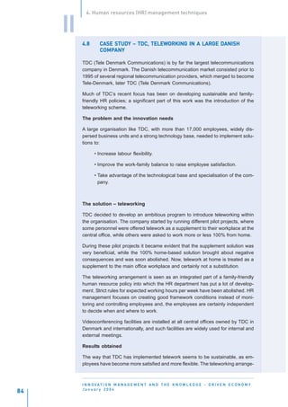 4. Human resources (HR) management techniques


     II
          4.8           STUDY        TELEWORKING
                   CASE STUDY – TDC, TELEWORKING IN A LARGE DANISH
                   COMPANY
                   COMPANY

          TDC (Tele Denmark Communications) is by far the largest telecommunications
          company in Denmark. The Danish telecommunication market consisted prior to
          1995 of several regional telecommunication providers, which merged to become
          Tele-Denmark, later TDC (Tele Denmark Communications).

          Much of TDC’s recent focus has been on developing sustainable and family-
          friendly HR policies; a significant part of this work was the introduction of the
          teleworking scheme.

          The problem and the innovation needs

          A large organisation like TDC, with more than 17,000 employees, widely dis-
          persed business units and a strong technology base, needed to implement solu-
          tions to:

                • Increase labour flexibility.

                • Improve the work-family balance to raise employee satisfaction.

                • Take advantage of the technological base and specialisation of the com-
                  pany.



          The solution – teleworking

          TDC decided to develop an ambitious program to introduce teleworking within
          the organisation. The company started by running different pilot projects, where
          some personnel were offered telework as a supplement to their workplace at the
          central office, while others were asked to work more or less 100% from home.

          During these pilot projects it became evident that the supplement solution was
          very beneficial, while the 100% home-based solution brought about negative
          consequences and was soon abolished. Now, telework at home is treated as a
          supplement to the main office workplace and certainly not a substitution.

          The teleworking arrangement is seen as an integrated part of a family-friendly
          human resource policy into which the HR department has put a lot of develop-
          ment. Strict rules for expected working hours per week have been abolished. HR
          management focuses on creating good framework conditions instead of moni-
          toring and controlling employees and, the employees are certainly independent
          to decide when and where to work.

          Videoconferencing facilities are installed at all central offices owned by TDC in
          Denmark and internationally, and such facilities are widely used for internal and
          external meetings.

          Results obtained

          The way that TDC has implemented telework seems to be sustainable, as em-
          ployees have become more satisfied and more flexible. The teleworking arrange-



          I N N O VAT I O N M A N A G E M E N T A N D T H E K N O W L E D G E - D R I V E N E C O N O M Y
          January 2004
84
 