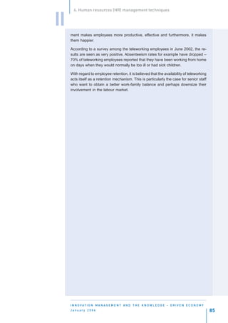 4. Human resources (HR) management techniques


II
     ment makes employees more productive, effective and furthermore, it makes
     them happier.

     According to a survey among the teleworking employees in June 2002, the re-
     sults are seen as very positive. Absenteeism rates for example have dropped –
     70% of teleworking employees reported that they have been working from home
     on days when they would normally be too ill or had sick children.

     With regard to employee retention, it is believed that the availability of teleworking
     acts itself as a retention mechanism. This is particularly the case for senior staff
     who want to obtain a better work-family balance and perhaps downsize their
     involvement in the labour market.




     I N N O VAT I O N M A N A G E M E N T A N D T H E K N O W L E D G E - D R I V E N E C O N O M Y
     January 2004                                                                                      85
 