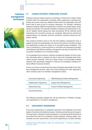 5. Interface management techniques


             II
        Interface
        Interface
           erfac    5.1                        KNOWLEDGE SYSTEMS
                             LINKING DIFFERENT KNOWLEDGE SYSTEMS
     management     Company decision-making requires co-ordination of inputs from a large number
      techniques    of teams within the organisation; marketing, R&D, engineering, manufacturing,
                    finance and human resources. Different teams within the organisation have dif-
               5    ferent roles to play as part of company operations. For example, interaction
                    between marketing, R&D and engineering is critical for successful design, devel-
                    opment and testing. The interaction between marketing and engineering is criti-
                    cal for reliable market testing and sales forecasting. All the activities which
                    compromise the innovation process are constantly influenced by internal and
                    external factors. For example, economic conditions, customer trends and com-
                    petitive activity.

                    The evidence therefore points to the fact that interface management tools, if
                    applied correctly and appropriately, can improve the product innovation process
                    and significantly increase the chance of a successful project completion. This
                    view is endorsed by a continuing theme in innovation and engineering manage-
                    ment literature that effective interface management can play a central role in the
                    successful completion of an innovation project.

                    In a knowledge-driven economy, interface management applies not only to spe-
                    cific individuals within a company but also to how their knowledge base (infor-
                    mation systems) interface. There are a large number of commercially available
                    software tools specifically designed to improve the knowledge interfaces be-
                    tween different business functions.

                    A focus is put here on tools which have been developed specifically for the inter-
                    face management process, rather than tools developed for other applications
                    which could be used in an interface management context.



                        Concurrent Engineering                  R&D-Marketing Interface Management

                        Collaborative Engineering               Supply Chain Management

                        Teleconferencing                        Product Portfolio Management

                        Virtual Enterprising



                    The following examples highlight the use and relevance of interface manage-
                    ment applications in innovation management.


                    5.2      CONCURRENT ENGINEERING

                    Concurrent engineering is a systematic approach to the integrated, concurrent
                    design of products and related processes, including manufacturing and support.
                    This approach is intended to assist developers in considering all the elements of
                    the product life cycle from conception through disposal, including quality, cost,
                    schedule and user requirements. Concurrent engineering is a product develop-

                    I N N O VAT I O N M A N A G E M E N T A N D T H E K N O W L E D G E - D R I V E N E C O N O M Y
                    January 2004
86
 